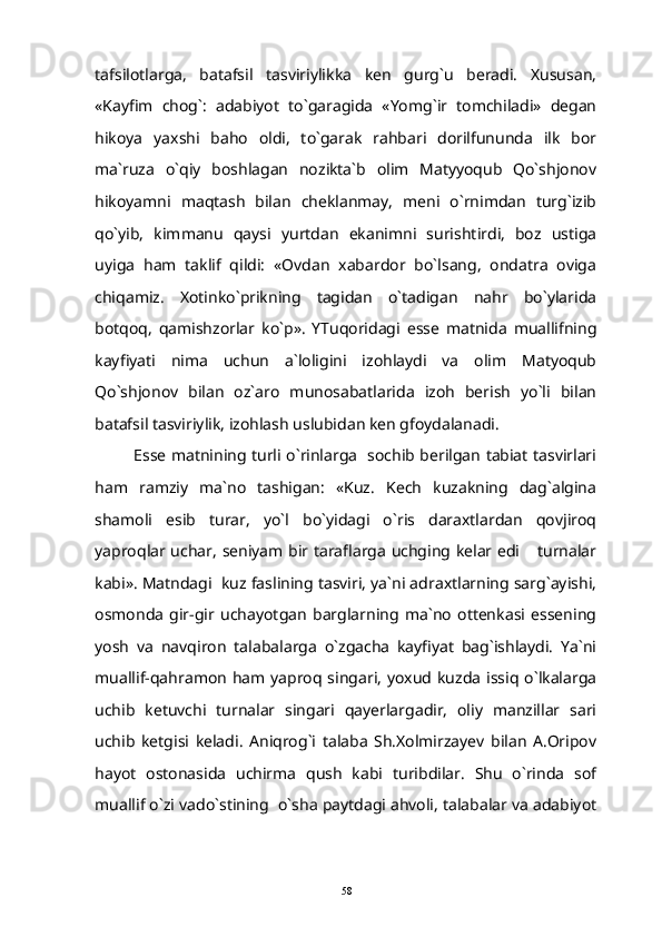 tafsilotlarga,   batafsil   tasviriylikka   ken   gurg`u   beradi.   Xususan,
«Kayfim   chog`:   adabiyot   to`garagida   «Yomg`ir   tomchiladi»   degan
hikoya   yaxshi   baho   oldi,   to`garak   rahbari   dorilfununda   ilk   bor
ma`ruza   o`qiy   boshlagan   nozikta`b   olim   Matyyoqub   Qo`shjonov
hikoyamni   maqtash   bilan   cheklanmay,   meni   o`rnimdan   turg`izib
qo`yib,   kimmanu   qaysi   yurtdan   ekanimni   surishtirdi,   boz   ustiga
uyiga   ham   taklif   qildi:   «Ovdan   xabardor   bo`lsang,   ondatra   oviga
chiqamiz.   Xotinko`prikning   tagidan   o`tadigan   nahr   bo`ylarida
botqoq,   qamishzorlar   ko`p».   YTuqoridagi   esse   matnida   muallifning
kayfiyati   nima   uchun   a`loligini   izohlaydi   va   olim   Matyoqub
Qo`shjonov   bilan   oz`aro   munosabatlarida   izoh   berish   yo`li   bilan
batafsil tasviriylik, izohlash uslubidan ken gfoydalanadi.
Esse matnining turli o`rinlarga   sochib berilgan tabiat tasvirlari
ham   ramziy   ma`no   tashigan:   «Kuz.   Kech   kuzakning   dag`algina
shamoli   esib   turar,   yo`l   bo`yidagi   o`ris   daraxtlardan   qovjiroq
yaproqlar uchar, seniyam bir taraflarga uchging kelar edi  turnalar
kabi». Matndagi  kuz faslining tasviri, ya`ni adraxtlarning sarg`ayishi,
osmonda   gir-gir   uchayotgan   barglarning   ma`no   ottenkasi   essening
yosh   va   navqiron   talabalarga   o`zgacha   kayfiyat   bag`ishlaydi.   Ya`ni
muallif-qahramon ham yaproq singari,  yoxud kuzda  issiq o`lkalarga
uchib   ketuvchi   turnalar   singari   qayerlargadir,   oliy   manzillar   sari
uchib   ketgisi   keladi.   Aniqrog`i   talaba   Sh.Xolmirzayev   bilan   A.Oripov
hayot   ostonasida   uchirma   qush   kabi   turibdilar.   Shu   o`rinda   sof
muallif o`zi vado`stining  o`sha paytdagi ahvoli, talabalar va adabiyot
58 
