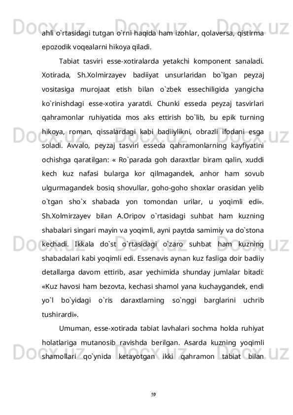 ahli o`rtasidagi tutgan o`rni haqida ham izohlar, qolaversa, qistirma
epozodik voqealarni hikoya qiladi.
Tabiat   tasviri   esse-xotiralarda   yetakchi   komponent   sanaladi.
Xotirada,   Sh.Xolmirzayev   badiiyat   unsurlaridan   bo`lgan   peyzaj
vositasiga   murojaat   etish   bilan   o`zbek   essechiligida   yangicha
ko`rinishdagi   esse-xotira   yaratdi.   Chunki   esseda   peyzaj   tasvirlari
qahramonlar   ruhiyatida   mos   aks   ettirish   bo`lib,   bu   epik   turning
hikoya,   roman,   qissalardagi   kabi   badiiylikni,   obrazli   ifodani   esga
soladi.   Avvalo,   peyzaj   tasviri   esseda   qahramonlarning   kayfiyatini
ochishga   qaratilgan:   «   Ro`parada   goh   daraxtlar   biram   qalin,   xuddi
kech   kuz   nafasi   bularga   kor   qilmagandek,   anhor   ham   sovub
ulgurmagandek   bosiq   shovullar,   goho-goho   shoxlar   orasidan   yelib
o`tgan   sho`x   shabada   yon   tomondan   urilar,   u   yoqimli   edi».
Sh.Xolmirzayev   bilan   A.Oripov   o`rtasidagi   suhbat   ham   kuzning
shabalari singari mayin va yoqimli, ayni paytda samimiy va do`stona
kechadi.   Ikkala   do`st   o`rtasidagi   o`zaro   suhbat   ham   kuzning
shabadalari kabi yoqimli edi. Essenavis aynan kuz fasliga doir badiiy
detallarga   davom   ettirib,   asar   yechimida   shunday   jumlalar   bitadi:
«Kuz havosi ham bezovta, kechasi shamol yana kuchaygandek, endi
yo`l   bo`yidagi   o`ris   daraxtlarning   so`nggi   barglarini   uchrib
tushirardi».
Umuman,   esse-xotirada   tabiat   lavhalari   sochma   holda   ruhiyat
holatlariga   mutanosib   ravishda   berilgan.   Asarda   kuzning   yoqimli
shamollari   qo`ynida   ketayotgan   ikki   qahramon   tabiat   bilan
59 