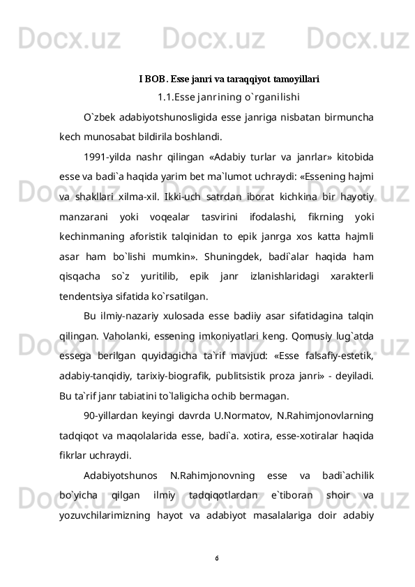 I BOB. Esse janri va taraqqiyot tamoyillari
1.1.Esse janrining o` rganilishi
O`zbek   adabiyotshunosligida   esse   janriga   nisbatan   birmuncha
kech munosabat bildirila boshlandi.
1991-yilda   nashr   qilingan   «Adabiy   turlar   va   janrlar»   kitobida
esse va badi`a haqida yarim bet ma`lumot uchraydi: «Essening hajmi
va   shakllari   xilma-xil.   Ikki-uch   satrdan   iborat   kichkina   bir   hayotiy
manzarani   yoki   voqealar   tasvirini   ifodalashi,   fikrning   yoki
kechinmaning   aforistik   talqinidan   to   epik   janrga   xos   katta   hajmli
asar   ham   bo`lishi   mumkin».   Shuningdek,   badi`alar   haqida   ham
qisqacha   so`z   yuritilib,   epik   janr   izlanishlaridagi   xarakterli
tendentsiya sifatida ko`rsatilgan.
Bu   ilmiy-nazariy   xulosada   esse   badiiy   asar   sifatidagina   talqin
qilingan.   Vaholanki,   essening   imkoniyatlari   keng.   Qomusiy   lug`atda
essega   berilgan   quyidagicha   ta`rif   mavjud:   «Esse   falsafiy-estetik,
adabiy-tanqidiy,   tarixiy-biografik,   publitsistik   proza   janri»   -   deyiladi.
Bu ta`rif janr tabiatini to`laligicha ochib bermagan.
90-yillardan   keyingi   davrda   U.Normatov,   N.Rahimjonovlarning
tadqiqot   va   maqolalarida   esse,   badi`a.   xotira,   esse-xotiralar   haqida
fikrlar uchraydi.
Adabiyotshunos   N.Rahimjonovning   esse   va   badi`achilik
bo`yicha   qilgan   ilmiy   tadqiqotlardan   e`tiboran   shoir   va
yozuvchilarimizning   hayot   va   adabiyot   masalalariga   doir   adabiy
6 