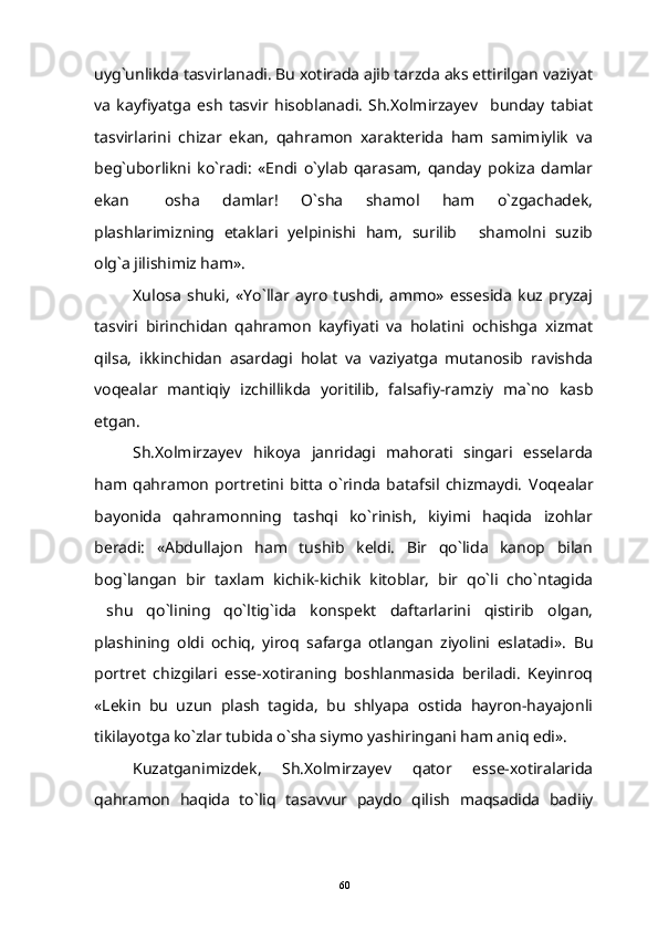 uyg`unlikda tasvirlanadi. Bu xotirada ajib tarzda aks ettirilgan vaziyat
va   kayfiyatga   esh   tasvir   hisoblanadi.   Sh.Xolmirzayev     bunday   tabiat
tasvirlarini   chizar   ekan,   qahramon   xarakterida   ham   samimiylik   va
beg`uborlikni   ko`radi:   «Endi   o`ylab   qarasam,   qanday   pokiza   damlar
ekan   osha   damlar!   O`sha   shamol   ham   o`zgachadek,
plashlarimizning   etaklari   yelpinishi   ham,   surilib   shamolni   suzib	

olg`a jilishimiz ham».
Xulosa   shuki,   «Yo`llar   ayro   tushdi,   ammo»   essesida   kuz   pryzaj
tasviri   birinchidan   qahramon   kayfiyati   va   holatini   ochishga   xizmat
qilsa,   ikkinchidan   asardagi   holat   va   vaziyatga   mutanosib   ravishda
voqealar   mantiqiy   izchillikda   yoritilib,   falsafiy-ramziy   ma`no   kasb
etgan.
Sh.Xolmirzayev   hikoya   janridagi   mahorati   singari   esselarda
ham   qahramon   portretini   bitta   o`rinda   batafsil   chizmaydi.   Voqealar
bayonida   qahramonning   tashqi   ko`rinish,   kiyimi   haqida   izohlar
beradi:   «Abdullajon   ham   tushib   keldi.   Bir   qo`lida   kanop   bilan
bog`langan   bir   taxlam   kichik-kichik   kitoblar,   bir   qo`li   cho`ntagida
shu   qo`lining   qo`ltig`ida   konspekt   daftarlarini   qistirib   olgan,	

plashining   oldi   ochiq,   yiroq   safarga   otlangan   ziyolini   eslatadi».   Bu
portret   chizgilari   esse-xotiraning   boshlanmasida   beriladi.   Keyinroq
«Lekin   bu   uzun   plash   tagida,   bu   shlyapa   ostida   hayron-hayajonli
tikilayotga ko`zlar tubida o`sha siymo yashiringani ham aniq edi».
Kuzatganimizdek,   Sh.Xolmirzayev   qator   esse-xotiralarida
qahramon   haqida   to`liq   tasavvur   paydo   qilish   maqsadida   badiiy
60 