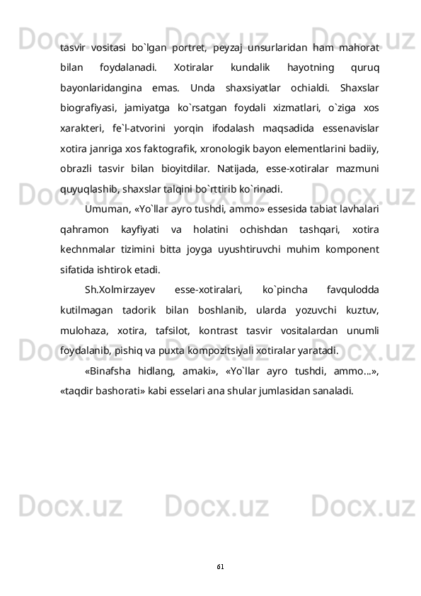 tasvir   vositasi   bo`lgan   portret,   peyzaj   unsurlaridan   ham   mahorat
bilan   foydalanadi.   Xotiralar   kundalik   hayotning   quruq
bayonlaridangina   emas.   Unda   shaxsiyatlar   ochialdi.   Shaxslar
biografiyasi,   jamiyatga   ko`rsatgan   foydali   xizmatlari,   o`ziga   xos
xarakteri,   fe`l-atvorini   yorqin   ifodalash   maqsadida   essenavislar
xotira janriga xos faktografik, xronologik bayon elementlarini badiiy,
obrazli   tasvir   bilan   bioyitdilar.   Natijada,   esse-xotiralar   mazmuni
quyuqlashib, shaxslar talqini bo`rttirib ko`rinadi.
Umuman, «Yo`llar ayro tushdi, ammo» essesida tabiat lavhalari
qahramon   kayfiyati   va   holatini   ochishdan   tashqari,   xotira
kechnmalar   tizimini   bitta   joyga   uyushtiruvchi   muhim   komponent
sifatida ishtirok etadi.
Sh.Xolmirzayev   esse-xotiralari,   ko`pincha   favqulodda
kutilmagan   tadorik   bilan   boshlanib,   ularda   yozuvchi   kuztuv,
mulohaza,   xotira,   tafsilot,   kontrast   tasvir   vositalardan   unumli
foydalanib, pishiq va puxta kompozitsiyali xotiralar yaratadi.
«Binafsha   hidlang,   amaki»,   «Yo`llar   ayro   tushdi,   ammo...»,
«taqdir bashorati» kabi esselari ana shular jumlasidan sanaladi.
61 
