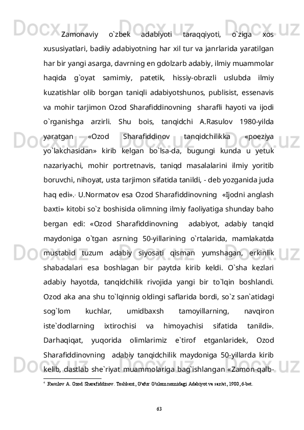 Zamonaviy   o`zbek   adabiyoti   taraqqiyoti,   o`ziga   xos
xususiyatlari, badiiy adabiyotning har xil tur va janrlarida yaratilgan
har bir yangi asarga, davrning en gdolzarb adabiy, ilmiy muammolar
haqida   g`oyat   samimiy,   patetik,   hissiy-obrazli   uslubda   ilmiy
kuzatishlar   olib   borgan   taniqli   adabiyotshunos,   publisist,   essenavis
va   mohir   tarjimon   Ozod   Sharafiddinovning     sharafli   hayoti   va   ijodi
o`rganishga   arzirli.   Shu   bois,   tanqidchi   A.Rasulov   1980-yilda
yaratgan   «Ozod   Sharafiddinov   tanqidchilikka   «poeziya
yo`lakchasidan»   kirib   kelgan   bo`lsa-da,   bugungi   kunda   u   yetuk
nazariyachi,   mohir   portretnavis,   taniqd   masalalarini   ilmiy   yoritib
boruvchi, nihoyat, usta tarjimon sifatida tanildi, - deb yozganida juda
haq edi». 4
  U.Normatov esa Ozod Sharafiddinovning   «Ijodni anglash
baxti» kitobi so`z boshisida olimning ilmiy faoliyatiga shunday baho
bergan   edi:   «Ozod   Sharafiddinovning     adabiyot,   adabiy   tanqid
maydoniga   o`tgan   asrning   50-yillarining   o`rtalarida,   mamlakatda
mustabid   tuzum   adabiy   siyosati   qisman   yumshagan,   erkinlik
shabadalari   esa   boshlagan   bir   paytda   kirib   keldi.   O`sha   kezlari
adabiy   hayotda,   tanqidchilik   rivojida   yangi   bir   to`lqin   boshlandi.
Ozod   aka   ana   shu   to ` lqinnig   oldingi   saflarida   bordi ,   so ` z   san ` atidagi
sog ` lo m   kuchlar,   umidbaxsh   tamoyillarning,   navqiron
iste`dodlarning   ixtirochisi   va   himoyachisi   sifatida   tanildi».
Darhaqiqat,   yuqorida   olimlarimiz   e`tirof   etganlaridek,   Ozod
Sharafiddinovning     adabiy   tanqidchilik   maydoniga   50-yillarda   kirib
kelib,   dastlab   she`riyat   muammolariga   bag`ishlangan   «Zamon-qalb-
4
 .Rasulov A. Ozod Sharafiddinov. Toshkent, G'afur G'ulom nomidagi Adabiyot va san'at, 1980, 6-bet.
63 