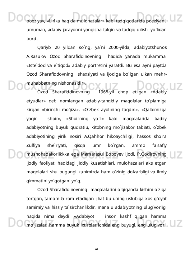 poeziya», «Lirika haqida mulohazalar» kabi tadqiqotlarida poeziyani,
umuman, adabiy jarayonni yangicha talqin va tadqiq qilish   yo`lidan
bordi.
Qariyb   20   yildan   so`ng,   ya`ni   2000-yilda,   adabiyotshunos
A.Rasulov   Ozod   Sharafiddinovning     haqida   yanada   mukammal
«Iste`dod   va   e`tiqod»   adabiy   portretini   yaratdi.   Bu   esa   ayni   paytda
Ozod   Sharafiddovning     shaxsiyati   va   ijodiga   bo`lgan   ulkan   mehr-
muhabbatning nishonasidir».
Ozod   Sharafiddinovning     1968-yil   chop   etilgan   «Adabiy
etyudlar»   deb   nomlangan   adabiy-tanqidiy   maqolalar   to`plamiga
kirgan   «birinchi   mo`jiza»,   «O`zbek   ayolining   taqdiri»,   «Qalbimizga
yaqin     shoir»,   «Shoirning   yo`li»   kabi   maqolalarida   badiiy
adabiyotning   buyuk   qudratiu,   kitobning   mo`jizakor   tabiati,   o`zbek
adabiyotining   yirik   nosiri   A.Qahhor   hikoaychiligi,   hassos   shoira
Zulfiya   she`riyati,   qisqa   umr   ko`rgan,   ammo   falsafiy
mushohadakorlikkka   ega   Mamarasul   Boboyev   ijodi,   P.Qodirovning
ijodiy   faoliyati   haqidagi   jiddiy   kuzatishlari,   mulohazalari   aks   etgan
maqolalari   shu   bugungi   kunimizda   ham   o`zinig   dolzarbligi   va   ilmiy
qimmatini yo`qotgani yo`q.
Ozod  Sharafiddinovning    maqolalarini   o`qiganda   kishini   o`ziga
tortgan,   tamomila   rom   etadigan   jihat  bu  uning   uslubiga   xos  g`oyat
samimiy   va   hissiy   ta`sirchanlikdir.   mana   u   adabiyotning   ulug`vorligi
haqida   nima   deydi:   «Adabiyot     inson   kashf   qilgan   hamma
mo`jizalar,   hamma   buyuk  ixtirolar  ichida   eng  buyugi,   eng  ulug`vori.
64 