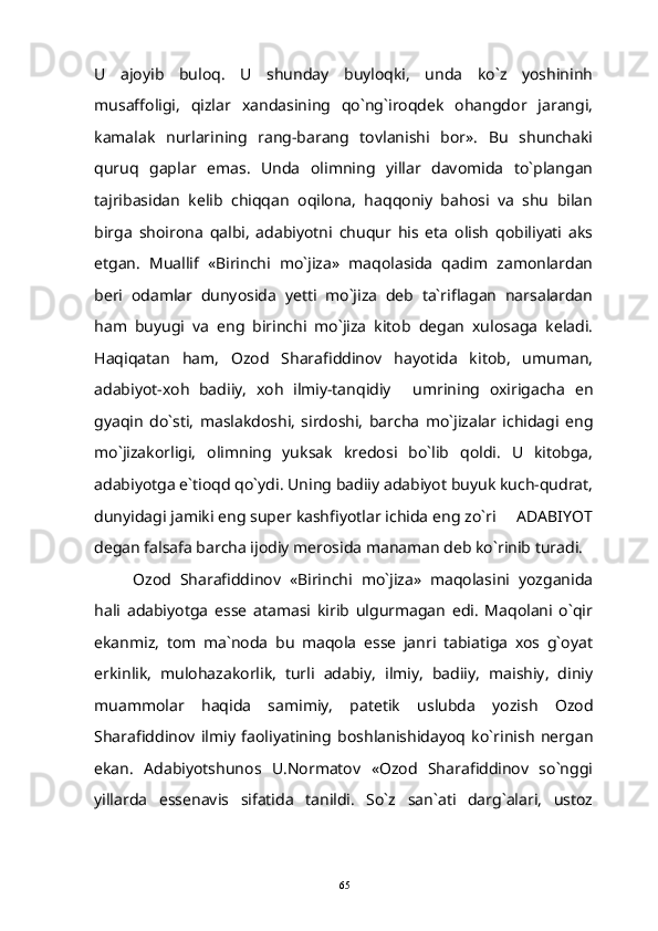 U   ajoyib   buloq.   U   shunday   buyloqki,   unda   ko`z   yoshininh
musaffoligi,   qizlar   xandasining   qo`ng`iroqdek   ohangdor   jarangi,
kamalak   nurlarining   rang-barang   tovlanishi   bor».   Bu   shunchaki
quruq   gaplar   emas.   Unda   olimning   yillar   davomida   to`plangan
tajribasidan   kelib   chiqqan   oqilona,   haqqoniy   bahosi   va   shu   bilan
birga   shoirona   qalbi,   adabiyotni   chuqur   his   eta   olish   qobiliyati   aks
etgan.   Muallif   «Birinchi   mo`jiza»   maqolasida   qadim   zamonlardan
beri   odamlar   dunyosida   yetti   mo`jiza   deb   ta`riflagan   narsalardan
ham   buyugi   va   eng   birinchi   mo`jiza   kitob   degan   xulosaga   keladi.
Haqiqatan   ham,   Ozod   Sharafiddinov   hayotida   kitob,   umuman,
adabiyot-xoh   badiiy,   xoh   ilmiy-tanqidiy   umrining   oxirigacha   en
gyaqin   do`sti,   maslakdoshi,   sirdoshi,   barcha   mo`jizalar   ichidagi   eng
mo`jizakorligi,   olimning   yuksak   kredosi   bo`lib   qoldi.   U   kitobga,
adabiyotga e`tioqd qo`ydi. Uning badiiy adabiyot buyuk kuch-qudrat,
dunyidagi jamiki eng super kashfiyotlar ichida eng zo`ri   ADABIYOT	

degan falsafa barcha ijodiy merosida manaman deb ko`rinib turadi.
Ozod   Sharafiddinov   «Birinchi   mo`jiza»   maqolasini   yozganida
hali   adabiyotga   esse   atamasi   kirib   ulgurmagan   edi.   Maqolani   o`qir
ekanmiz,   tom   ma`noda   bu   maqola   esse   janri   tabiatiga   xos   g`oyat
erkinlik,   mulohazakorlik,   turli   adabiy,   ilmiy,   badiiy,   maishiy,   diniy
muammolar   haqida   samimiy,   patetik   uslubda   yozish   Ozod
Sharafiddinov   ilmiy   faoliyatining   boshlanishidayoq   ko`rinish   nergan
ekan.   Adabiyotshunos   U.Normatov   «Ozod   Sharafiddinov   so`nggi
yillarda   essenavis   sifatida   tanildi.   So`z   san`ati   darg`alari,   ustoz
65 