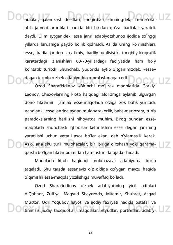 adiblar,   qalamkash   do`stlari,   shogirdlari,   shuningdek,   ilm-ma`rifat
ahli,   jamoat   arboblari   haqida   biri   biridan   go`zal   badialar   yaratdi,
deydi.   Olim   aytganidek,   esse   janri   adabiyotshunos   ijodida   so`nggi
yillarda   birdaniga   paydo   bo`lib   qolmadi.   Aslida   uning   ko`rinishlari,
esse,   badia   janriga   xos   ilmiy,   badiiy-publisistik,   tanqidiy-biografik
xaraterdagi   izlanishlari   60-70-yillardagi   faoliyatida   ham   bo`y
ko`rsatib   turibdi.   Shunchaki,   yuqorida   aytib   o`tganimizdek,   «esse»
degan termin o`zbek adabiyotida ommlashmagan edi.
Ozod   Sharafiddinov   «Birinchi   mo`jiza»   maqolasida   Gorkiy,
Leonov,   Chexovlarning   kiotb   haiqdagi   aforizmga   aylanib   ulgurgan
dono   fikrlarini     jamlab   esse-maqolada   o`ziga   xos   bahs   yuritadi.
Vaholanki, esse janrida aynan mulohazakorlik, bahs-munozara, turfa
paradokslarning   berilishi   nihoyatda   muhim.   Biroq   bundan   esse-
maqolada   shunchakli   iqtiboslar   keltirilishini   esse   degan   janrning
yaratilishi   uchun   yetarli   asos   bo`lar   ekan,   deb   o`ylamaslik   kerak.
Aslo,   ana   shu   turli   mulohazalar,   biri   biriga   o`xshash   yoki   qarama-
qarshi bo`lgan fikrlar oqimidan ham ustun darajada chiqadi.
Maqolada   kitob   haqidagi   mulohazalar   adabiyotga   borib
taqaladi.   Shu   tarzda   essenavis   o`z   oldiga   qo`ygan   mavzu   haqida
o`qimishli esse-maqola yozilishiga muvaffaq bo`ladi.
Ozod   Sharafiddinov   o`zbek   adabiyotining   yirik   adiblari
A.Qahhor,   Zulfiya,   Maqsud   Shayxzoda,   Mitemir,   Shuhrat,   Asqad
Muxtor,   Odil   Yoqubov   hayoti   va   ijodiy   faoliyati   haqida   batafsil   va
tinimsiz   jiddiy   tadqiqotlar,   maqolalar,   etyudlar,   portretlar,   adabiy-
66 