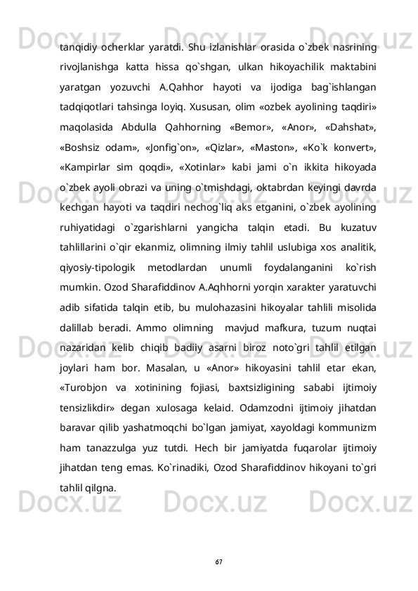 tanqidiy   ocherklar   yaratdi.   Shu   izlanishlar   orasida   o`zbek   nasrining
rivojlanishga   katta   hissa   qo`shgan,   ulkan   hikoyachilik   maktabini
yaratgan   yozuvchi   A.Qahhor   hayoti   va   ijodiga   bag`ishlangan
tadqiqotlari   tahsinga   loyiq.   Xususan,   olim   «ozbek   ayolining   taqdiri»
maqolasida   Abdulla   Qahhorning   «Bemor»,   «Anor»,   «Dahshat»,
«Boshsiz   odam»,   «Jonfig`on»,   «Qizlar»,   «Maston»,   «Ko`k   konvert»,
«Kampirlar   sim   qoqdi»,   «Xotinlar»   kabi   jami   o`n   ikkita   hikoyada
o`zbek   ayoli  obrazi  va  uning  o`tmishdagi,   oktabrdan   keyingi  davrda
kechgan   hayoti   va   taqdiri   nechog`liq   aks   etganini,   o`zbek   ayolining
ruhiyatidagi   o`zgarishlarni   yangicha   talqin   etadi.   Bu   kuzatuv
tahlillarini   o`qir   ekanmiz,   olimning   ilmiy   tahlil   uslubiga   xos   analitik,
qiyosiy-tipologik   metodlardan   unumli   foydalanganini   ko`rish
mumkin. Ozod Sharafiddinov A.Aqhhorni yorqin xarakter yaratuvchi
adib   sifatida   talqin   etib,   bu   mulohazasini   hikoyalar   tahlili   misolida
dalillab   beradi.   Ammo   olimning     mavjud   mafkura,   tuzum   nuqtai
nazaridan   kelib   chiqib   badiiy   asarni   biroz   noto`gri   tahlil   etilgan
joylari   ham   bor.   Masalan,   u   «Anor»   hikoyasini   tahlil   etar   ekan,
«Turobjon   va   xotinining   fojiasi,   baxtsizligining   sababi   ijtimoiy
tensizlikdir»   degan   xulosaga   kelaid.   Odamzodni   ijtimoiy   jihatdan
baravar   qilib   yashatmoqchi   bo`lgan   jamiyat,   xayoldagi   kommunizm
ham   tanazzulga   yuz   tutdi.   Hech   bir   jamiyatda   fuqarolar   ijtimoiy
jihatdan   teng   emas.   Ko`rinadiki,   Ozod   Sharafiddinov   hikoyani   to`gri
tahlil qilgna.
67 