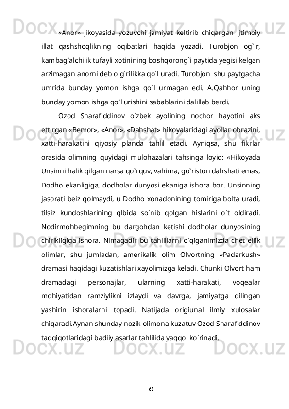 «Anor»   jikoyasida   yozuvchi   jamiyat   keltirib   chiqargan   ijtimoiy
illat   qashshoqlikning   oqibatlari   haqida   yozadi.   Turobjon   og`ir,
kambag`alchilik tufayli xotinining boshqorong`i paytida yegisi kelgan
arzimagan anorni deb o`g`rilikka qo`l uradi. Turobjon  shu paytgacha
umrida   bunday   yomon   ishga   qo`l   urmagan   edi.   A.Qahhor   uning
bunday yomon ishga qo`l urishini sabablarini dalillab berdi.
Ozod   Sharafiddinov   o`zbek   ayolining   nochor   hayotini   aks
ettirgan «Bemor», «Anor», «Dahshat» hikoyalaridagi ayollar obrazini,
xatti-harakatini   qiyosiy   planda   tahlil   etadi.   Ayniqsa,   shu   fikrlar
orasida   olimning   quyidagi   mulohazalari   tahsinga   loyiq:   «Hikoyada
Unsinni halik qilgan narsa qo`rquv, vahima, go`riston dahshati emas,
Dodho   ekanligiga,   dodholar   dunyosi   ekaniga   ishora   bor.   Unsinning
jasorati beiz qolmaydi, u Dodho xonadonining tomiriga bolta uradi,
tilsiz   kundoshlarining   qlbida   so`nib   qolgan   hislarini   o`t   oldiradi.
Nodirmohbegimning   bu   dargohdan   ketishi   dodholar   dunyosining
chirikligiga   ishora.   Nimagadir   bu   tahlillarni   o`qiganimizda   chet   ellik
olimlar,   shu   jumladan,   amerikalik   olim   Olvortning   «Padarkush»
dramasi haqidagi kuzatishlari xayolimizga keladi. Chunki Olvort ham
dramadagi   personajlar,   ularning   xatti-harakati,   voqealar
mohiyatidan   ramziylikni   izlaydi   va   davrga,   jamiyatga   qilingan
yashirin   ishoralarni   topadi.   Natijada   origiunal   ilmiy   xulosalar
chiqaradi.Aynan shunday nozik olimona kuzatuv Ozod Sharafiddinov
tadqiqotlaridagi badiiy asarlar tahlilida yaqqol ko`rinadi.
68 