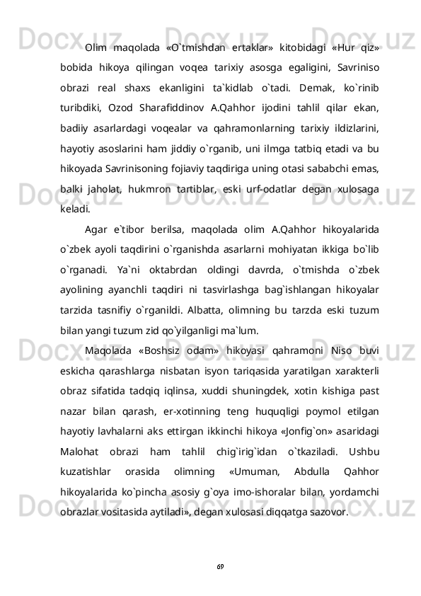 Olim   maqolada   «O`tmishdan   ertaklar»   kitobidagi   «Hur   qiz»
bobida   hikoya   qilingan   voqea   tarixiy   asosga   egaligini,   Savriniso
obrazi   real   shaxs   ekanligini   ta`kidlab   o`tadi.   Demak,   ko`rinib
turibdiki,   Ozod   Sharafiddinov   A.Qahhor   ijodini   tahlil   qilar   ekan,
badiiy   asarlardagi   voqealar   va   qahramonlarning   tarixiy   ildizlarini,
hayotiy   asoslarini   ham   jiddiy   o`rganib,   uni   ilmga   tatbiq   etadi   va   bu
hikoyada Savrinisoning fojiaviy taqdiriga uning otasi sababchi emas,
balki   jaholat,   hukmron   tartiblar,   eski   urf-odatlar   degan   xulosaga
keladi.
Agar   e`tibor   berilsa,   maqolada   olim   A.Qahhor   hikoyalarida
o`zbek   ayoli   taqdirini   o`rganishda   asarlarni   mohiyatan   ikkiga   bo`lib
o`rganadi.   Ya`ni   oktabrdan   oldingi   davrda,   o`tmishda   o`zbek
ayolining   ayanchli   taqdiri   ni   tasvirlashga   bag`ishlangan   hikoyalar
tarzida   tasnifiy   o`rganildi.   Albatta,   olimning   bu   tarzda   eski   tuzum
bilan yangi tuzum zid qo`yilganligi ma`lum.
Maqolada   «Boshsiz   odam»   hikoyasi   qahramoni   Niso   buvi
eskicha   qarashlarga   nisbatan   isyon   tariqasida   yaratilgan   xarakterli
obraz   sifatida   tadqiq   iqlinsa,   xuddi   shuningdek,   xotin   kishiga   past
nazar   bilan   qarash,   er-xotinning   teng   huquqligi   poymol   etilgan
hayotiy   lavhalarni   aks   ettirgan   ikkinchi   hikoya   «Jonfig`on»   asaridagi
Malohat   obrazi   ham   tahlil   chig`irig`idan   o`tkaziladi.   Ushbu
kuzatishlar   orasida   olimning   «Umuman,   Abdulla   Qahhor
hikoyalarida   ko`pincha   asosiy   g`oya   imo-ishoralar   bilan,   yordamchi
obrazlar vositasida aytiladi», degan xulosasi diqqatga sazovor.
69 