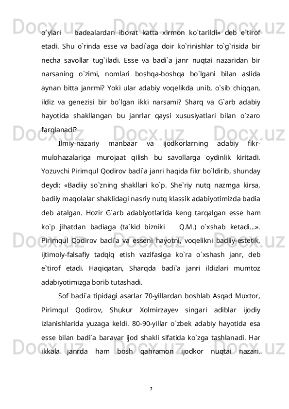 o`ylari     badealardan   iborat   katta   xirmon   ko`tarildi»   deb   e`tirof
etadi.   Shu   o`rinda   esse   va   badi`aga   doir   ko`rinishlar   to`g`risida   bir
necha   savollar   tug`iladi.   Esse   va   badi`a   janr   nuqtai   nazaridan   bir
narsaning   o`zimi,   nomlari   boshqa-boshqa   bo`lgani   bilan   aslida
aynan   bitta   janrmi?   Yoki   ular   adabiy   voqelikda   unib,   o`sib   chiqqan,
ildiz   va   genezisi   bir   bo`lgan   ikki   narsami?   Sharq   va   G`arb   adabiy
hayotida   shakllangan   bu   janrlar   qaysi   xususiyatlari   bilan   o`zaro
farqlanadi?
Ilmiy-nazariy   manbaar   va   ijodkorlarning   adabiy   fikr-
mulohazalariga   murojaat   qilish   bu   savollarga   oydinlik   kiritadi.
Yozuvchi Pirimqul Qodirov badi`a janri haqida fikr bo`ldirib, shunday
deydi:   «Badiiy   so`zning   shakllari   ko`p.   She`riy   nutq   nazmga   kirsa,
badiiy maqolalar shaklidagi nasriy nutq klassik adabiyotimizda badia
deb   atalgan.   Hozir   G ` arb   adabiyotlarida   keng   tarqalgan   esse   ham
ko ` p   jihatdan   badiaga   ( ta `kid   bizniki     Q.M.)   o`xshab   ketadi...».	

Pirimqul   Qodirov   badi`a   va   esseni   hayotni,   voqelikni   badiiy-estetik,
ijtimoiy-falsafiy   tadqiq   etish   vazifasiga   ko`ra   o`xshash   janr,   deb
e`tirof   etadi.   Haqiqatan,   Sharqda   badi`a   janri   ildizlari   mumtoz
adabiyotimizga borib tutashadi.
Sof   badi`a   tipidagi   asarlar   70-yillardan   boshlab   Asqad   Muxtor,
Pirimqul   Qodirov,   Shukur   Xolmirzayev   singari   adiblar   ijodiy
izlanishlarida   yuzaga   keldi.   80-90-yillar   o`zbek   adabiy   hayotida   esa
esse   bilan   badi`a   baravar   ijod   shakli   sifatida   ko`zga   tashlanadi.   Har
ikkala   janrda   ham   bosh   qahramon   ijodkor   nuqtai   nazari.
7 