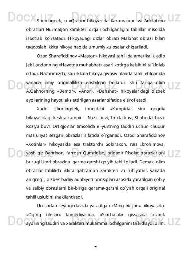 Shuningdek,   u   «Qizlar»   hikoyasida   Karomatxon   va   Adolatxon
obrazlari   Nurmatjon   xarakteri   orqali   ochilganligini   tahlillar   misolida
isbotlab   ko`rsatadi.   Hikoyadagi   qizlar   obrazi   Malohat   obrazi   bilan
taqqoslab ikkita hikoya haqida umumiy xulosalar chiqariladi.
Ozod Sharafiddinov «Maston» hikoyasi tahlilida amerikalik adib
Jek Londonning «Hayotga muhabbat» asari xotirga kelsihini ta`kidlab
o`tadi. Nazarimizda, shu ikkala hikoya qiyosiy planda tahlil etilganida
yanada   ilmiy   originallikka   erishilgan   bo`lardi.   Shu   tariqa   olim
A.Qahhorning   «Bemor»,   «Anor»,   «Dahshat»   hikoyalaridagi   o`zbek
ayollarining hayoti aks ettirilgan asarlar sifatida e`tirof etadi.
Xuddi   shuningdek,   tanqidchi   «Kampirlar   sim   qoqdi»
hikoyasidagi beshta kampir   Nazir buvi, To`xta buvi, Shahodat buvi,
Roziya   buvi,   Ortiqjonlar   timsolida   el-yurtning   taqdiri   uchun   chuqur
mas`uliyat   sezgan   obrazlar   sifatida   o`rganadi.   Ozod   Sharafiddinov
«Xotinlar»   hikoyasida   esa   traktorchi   Sobiraxon,   rais   Ibrohimova,
yosh   qiz   Bahrixon,   farrosh   Qumriniso,   brigadir   Risolat   obrazlarioni
buzuqi Umri obraziga  qarma-qarshi qo`yib tahlil qiladi. Demak, olim
obrazlar   tahlilida   ikkita   qahramon   xarakteri   va   ruhiyatini,   yanada
aniqrog`i, o`zbek badiiy adabiyoti prinsiplari asosida yaratilgan ijobiy
va   salbiy   obrazlarni   bir-biriga   qarama-qarshi   qo`yish   orqali   original
tahlil uslubini shakllantiradi.
Urushdan keyingi davrda yaratilgan «Ming bir jon» hikoyasida,
«Og`riq   tihslar»   komediyasida,   «Sinchalak»   qissasida   o`zbek
ayolining taqdiri va xarakteri mukammal ochilganini ta`kidlaydi olim.
70 
