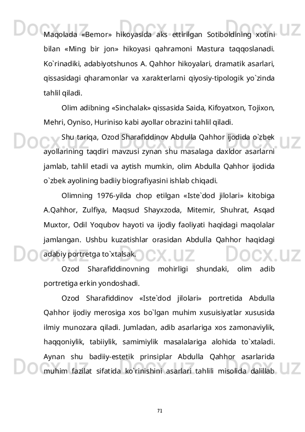 Maqolada   «Bemor»   hikoyasida   aks   ettirilgan   Sotiboldining   xotini
bilan   «Ming   bir   jon»   hikoyasi   qahramoni   Mastura   taqqoslanadi.
Ko`rinadiki, adabiyotshunos A. Qahhor hikoyalari, dramatik asarlari,
qissasidagi   qharamonlar   va   xarakterlarni   qiyosiy-tipologik   yo`zinda
tahlil qiladi.
Olim adibning «Sinchalak» qissasida Saida, Kifoyatxon, Tojixon,
Mehri, Oyniso, Huriniso kabi ayollar obrazini tahlil qiladi. 
Shu   tariqa,  Ozod  Sharafiddinov  Abdulla   Qahhor  ijodida   o`zbek
ayollarining   taqdiri   mavzusi   zynan   shu   masalaga   daxldor   asarlarni
jamlab,   tahlil   etadi   va   aytish   mumkin,   olim   Abdulla   Qahhor   ijodida
o`zbek ayolining badiiy biografiyasini ishlab chiqadi.
Olimning   1976-yilda   chop   etilgan   «Iste`dod   jilolari»   kitobiga
A.Qahhor,   Zulfiya,   Maqsud   Shayxzoda,   Mitemir,   Shuhrat,   Asqad
Muxtor,   Odil   Yoqubov   hayoti   va   ijodiy   faoliyati   haqidagi   maqolalar
jamlangan.   Ushbu   kuzatishlar   orasidan   Abdulla   Qahhor   haqidagi
adabiy portretga to`xtalsak. 
Ozod   Sharafiddinovning   mohirligi   shundaki,   olim   adib
portretiga erkin yondoshadi.
Ozod   Sharafiddinov   «Iste`dod   jilolari»   portretida   Abdulla
Qahhor   ijodiy   merosiga   xos   bo`lgan   muhim   xusuisiyatlar   xususida
ilmiy   munozara   qiladi.   Jumladan,   adib   asarlariga   xos   zamonaviylik,
haqqoniylik,   tabiiylik,   samimiylik   masalalariga   alohida   to`xtaladi.
Aynan   shu   badiiy-estetik   prinsiplar   Abdulla   Qahhor   asarlarida
muhim   fazilat   sifatida   ko`rinishini   asarlari   tahlili   misolida   dalillab
71 