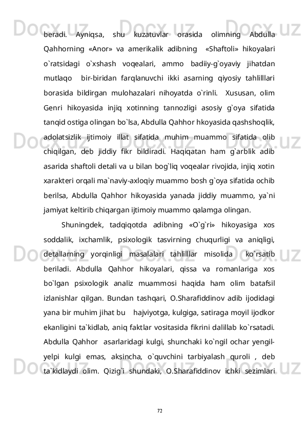 beradi.   Ayniqsa ,   shu   kuzatuvlar   orasida   olimning   Abdulla
Qahhorning   « Anor »   va   amerikalik   adibning     « Shafto li»   hikoyalari
o`ratsidagi   o`xshash   voqealari,   ammo   badiiy-g`oyaviy   jihatdan
mutlaqo     bir-biridan   farqlanuvchi   ikki   asarning   qiyosiy   tahlilllari
borasida   bildirgan   mulohazalari   nihoyatda   o`rinli.     Xususan,   olim
Genri   hikoyasida   injiq   xotinning   tannozligi   asosiy   g`oya   sifatida
tanqid ostiga olingan bo`lsa, Abdulla Qahhor hkoyasida qashshoqlik,
adolatsizlik   ijtimoiy   illat   sifatida   muhim   muammo   sifatida   olib
chiqilgan,   deb   jiddiy   fikr   bildiradi.   Haqiqatan   ham   g`arblik   adib
asarida shaftoli detali va u bilan bog`liq voqealar rivojida, injiq xotin
xarakteri orqali ma`naviy-axloqiy muammo bosh g`oya sifatida ochib
berilsa,   Abdulla   Qahhor   hikoyasida   yanada   jiddiy   muammo,   ya`ni
jamiyat keltirib chiqargan ijtimoiy muammo qalamga olingan.
Shuningdek,   tadqiqotda   adibning   «O`g`ri»   hikoyasiga   xos
soddalik,   ixchamlik,   psixologik   tasvirning   chuqurligi   va   aniqligi,
detallarning   yorqinligi   masalalari   tahlilllar   misolida     ko`rsatib
beriladi.   Abdulla   Qahhor   hikoyalari,   qissa   va   romanlariga   xos
bo`lgan   psixologik   analiz   muammosi   haqida   ham   olim   batafsil
izlanishlar   qilgan.   Bundan   tashqari,   O.Sharafiddinov   adib   ijodidagi
yana bir muhim jihat bu  hajviyotga, kulgiga, satiraga moyil ijodkor
ekanligini   ta`kidlab,   aniq   faktlar   vositasida   fikrini   dalillab   ko`rsatadi.
Abdulla   Qahhor     asarlaridagi   kulgi,   shunchaki   ko`ngil   ochar   yengil-
yelpi   kulgi   emas,   aksincha,   o`quvchini   tarbiyalash   quroli   ,   deb
ta`kidlaydi   olim.   Qizig`i   shundaki,   O.Sharafiddinov   ichki   sezimlari
72 