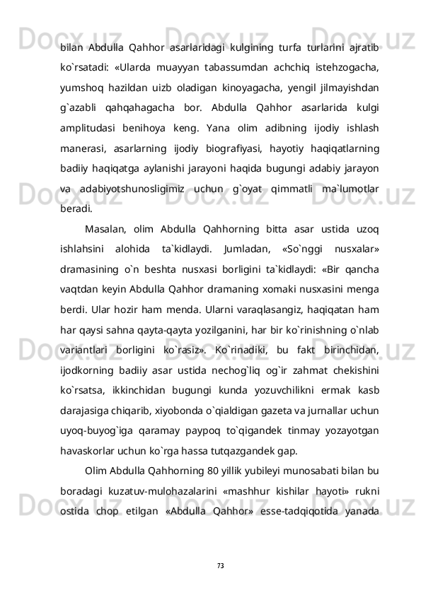 bilan   Abdulla   Qahhor   asarlaridagi   kulgining   turfa   turlarini   ajratib
ko`rsatadi:   «Ularda   muayyan   tabassumdan   achchiq   istehzogacha,
yumshoq   hazildan   uizb   oladigan   kinoyagacha,   yengil   jilmayishdan
g`azabli   qahqahagacha   bor.   Abdulla   Qahhor   asarlarida   kulgi
amplitudasi   benihoya   keng.   Yana   olim   adibning   ijodiy   ishlash
manerasi,   asarlarning   ijodiy   biografiyasi,   hayotiy   haqiqatlarning
badiiy   haqiqatga   aylanishi   jarayoni   haqida   bugungi   adabiy   jarayon
va   adabiyotshunosligimiz   uchun   g`oyat   qimmatli   ma`lumotlar
beradi.
Masalan,   olim   Abdulla   Qahhorning   bitta   asar   ustida   uzoq
ishlahsini   alohida   ta`kidlaydi.   Jumladan,   «So`nggi   nusxalar»
dramasining   o`n   beshta   nusxasi   borligini   ta`kidlaydi:   «Bir   qancha
vaqtdan keyin Abdulla Qahhor dramaning xomaki nusxasini menga
berdi.   Ular   hozir   ham   menda.   Ularni   varaqlasangiz,   haqiqatan   ham
har qaysi sahna qayta-qayta yozilganini, har bir ko`rinishning o`nlab
variantlari   borligini   ko`rasiz».   Ko`rinadiki,   bu   fakt   birinchidan,
ijodkorning   badiiy   asar   ustida   nechog`liq   og`ir   zahmat   chekishini
ko`rsatsa,   ikkinchidan   bugungi   kunda   yozuvchilikni   ermak   kasb
darajasiga chiqarib, xiyobonda o`qialdigan gazeta va jurnallar uchun
uyoq-buyog`iga   qaramay   paypoq   to`qigandek   tinmay   yozayotgan
havaskorlar uchun ko`rga hassa tutqazgandek gap.
Olim Abdulla Qahhorning 80 yillik yubileyi munosabati bilan bu
boradagi   kuzatuv-mulohazalarini   «mashhur   kishilar   hayoti»   rukni
ostida   chop   etilgan   «Abdulla   Qahhor»   esse-tadqiqotida   yanada
73 