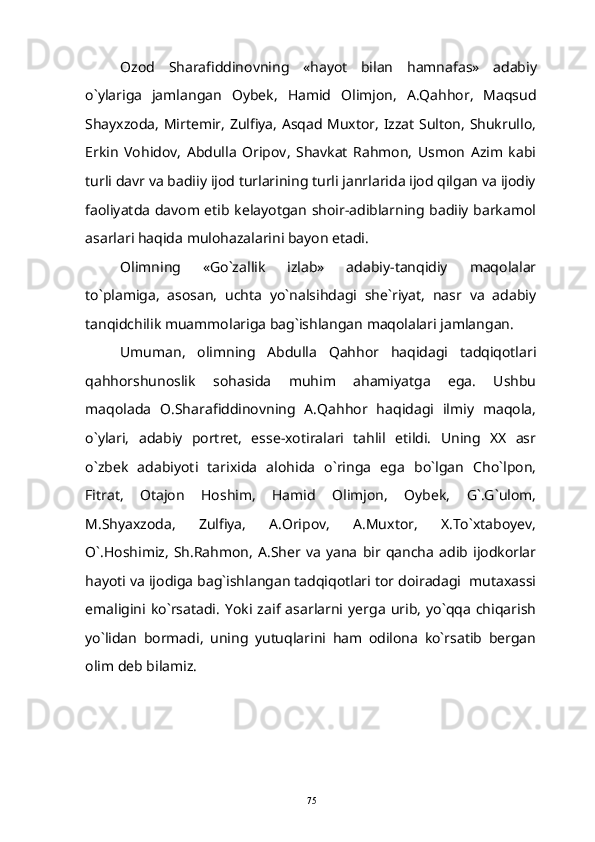 Ozod   Sharafiddinovning   « hayot   bilan   hamnafas »   adabiy
o ` ylariga   jamlangan   Oybek ,   Hamid   Olimjon,   A.Qahhor,   Maqsud
Shayxzoda, Mirtemir, Zulfiya, Asqad Muxtor, Izzat Sulton, Shukrullo,
Erkin   Vohidov,   Abdulla   Oripov,   Shavkat   Rahmon,   Usmon   Azim   kabi
turli davr va badiiy ijod turlarining turli janrlarida ijod qilgan va ijodiy
faoliyatda davom etib kelayotgan shoir-adiblarning badiiy barkamol
asarlari haqida mulohazalarini bayon etadi.
Olimning   «Go`zallik   izlab»   adabiy-tanqidiy   maqolalar
to`plamiga,   asosan,   uchta   yo`nalsihdagi   she`riyat,   nasr   va   adabiy
tanqidchilik muammolariga bag`ishlangan maqolalari jamlangan.
Umuman,   olimning   Abdulla   Qahhor   haqidagi   tadqiqotlari
qahhorshunoslik   sohasida   muhim   ahamiyatga   ega.   Ushbu
maqolada   O.Sharafiddinovning   A.Qahhor   haqidagi   ilmiy   maqola,
o`ylari,   adabiy   portret,   esse-xotiralari   tahlil   etildi.   Uning   XX   asr
o`zbek   adabiyoti   tarixida   alohida   o`ringa   ega   bo`lgan   Cho`lpon,
Fitrat,   Otajon   Hoshim,   Hamid   Olimjon,   Oybek,   G`.G`ulom,
M.Shyaxzoda,   Zulfiya,   A.Oripov,   A.Muxtor,   X.To`xtaboyev,
O`.Hoshimiz,   Sh.Rahmon,   A.Sher  va   yana   bir   qancha   adib  ijodkorlar
hayoti va ijodiga bag`ishlangan tadqiqotlari tor doiradagi  mutaxassi
emaligini   ko`rsatadi.   Yoki   zaif   asarlarni  yerga   urib,   yo`qqa   chiqarish
yo`lidan   bormadi,   uning   yutuqlarini   ham   odilona   ko`rsatib   bergan
olim deb bilamiz.
75 
