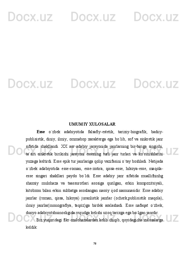   UMUMIY   XULOSALAR
Esse   o ` zbek   adabiyotida   falsafiy - estetik ,   tarixiy - biografik ,   badiiy -
publisistik ,   diniy ,   ilmiy ,   ommabop   xara k ter ga   ega   bo`lib,   sof   va   sinkretik   janr
sifatida   shakllandi.   XX   asr   adabiy   jarayonida   janrlarning   bir-biriga   singishi,
ta`siri   sinkretik   birikishi   jarayoni   essening   turli   janr   turlari   va   ko`rinishlarini
yuzaga keltirdi. Esse epik tur janrlariga qolip vazifasini o`tay boshladi. Natijada
o`zbek   adabiyotida   esse-roman,   esse-xotira,   qissa-esse,   hikoya-esse,   maqola-
esse   singari   shakllari   paydo   bo`ldi.   Esse   adabiy   janr   sifatida   muallifninhg
shaxsiy   mulohaza   va   taassurotlari   asosiga   qurilgan,   erkin   kompozitsiyali,
kitobxon bilan erkin suhbatga asoslangan nasriy ijod namunasidir. Esse adabiy
janrlar   (roman,   qissa,   hikoya)   juranlistik   janrlar   (ocherk,publisistik   maqola),
ilmiy   janrlar(monografiya,   taqriz)ga   birdek   aralashadi.   Esse   nafaqat   o`zbek,
dunyo adabiyotshuinosligida vujudga kelishi uzoq tarixga ega bo`lgan janrdir.
Biz yuqoridagi fikr-mulohazalardan kelib chiqib, quyidagicha xulosalarga
keldik:
76 