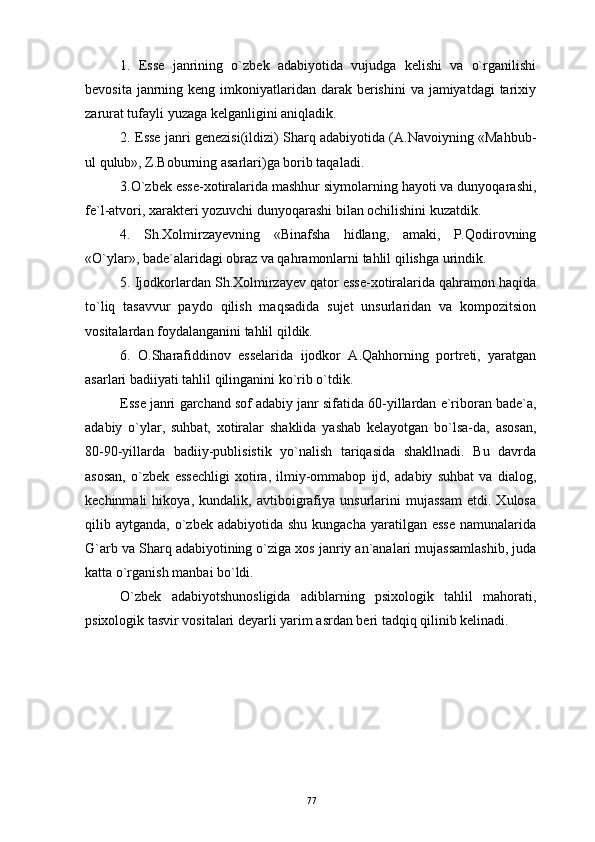 1.   Esse   janrining   o`zbek   adabiyotida   vujudga   kelishi   va   o`rganilishi
bevosita janrning keng imkoniyatlaridan darak berishini  va jamiyatdagi  tarixiy
zarurat tufayli yuzaga kelganligini aniqladik.
2. Esse janri genezisi(ildizi) Sharq adabiyotida (A.Navoiyning «Mahbub-
ul qulub», Z.Boburning asarlari)ga borib taqaladi.
3.O`zbek esse-xotiralarida mashhur siymolarning hayoti va dunyoqarashi,
fe`l-atvori, xarakteri yozuvchi dunyoqarashi bilan ochilishini kuzatdik.
4.   Sh.Xolmirzayevning   «Binafsha   hidlang,   amaki,   P.Qodirovning
«O`ylar», bade`alaridagi obraz va qahramonlarni tahlil qilishga urindik.
5. Ijodkorlardan Sh.Xolmirzayev qator esse-xotiralarida qahramon haqida
to`liq   tasavvur   paydo   qilish   maqsadida   sujet   unsurlaridan   va   kompozitsion
vositalardan foydalanganini tahlil qildik.
6.   O.Sharafiddinov   esselarida   ijodkor   A.Qahhorning   portreti,   yaratgan
asarlari badiiyati tahlil qilinganini ko`rib o`tdik.
Esse   janri   garchand   sof   adabiy   janr   sifatida  60- yillardan   e ` riboran   bade ` a ,
adabiy   o`ylar,   suhbat,   xotiralar   shaklida   yashab   kelayotgan   bo`lsa-da,   asosan,
80-90-yillarda   badiiy-publisistik   yo`nalish   tariqasida   shakllnadi.   Bu   davrda
asosan,   o`zbek   essechligi   xotira,   ilmiy-ommabop   ijd,   adabiy   suhbat   va   dialog,
kechinmali   hikoya,   kundalik,   avtiboigrafiya   unsurlarini   mujassam   etdi.   Xulosa
qilib aytganda,  o`zbek adabiyotida  shu  kungacha  yaratilgan esse  namunalarida
G`arb va Sharq adabiyotining o`ziga xos janriy an`analari mujassamlashib, juda
katta o`rganish manbai bo`ldi.
O`zbek   adabiyotshunosligida   adiblarning   psixologik   tahlil   mahorati,
psixologik tasvir vositalari deyarli yarim asrdan beri tadqiq qilinib kelinadi.
77 