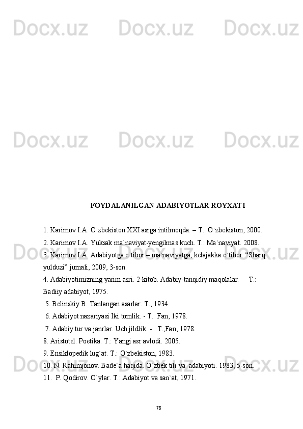 FOYDALANILGAN ADABIYOTLAR ROYXATI
1.  Karimov I.A. О`zbekiston XXI asrga intilmoqda. – T.: О`zbekiston, 2000. . 
2. Karimov I.A. Yuksak ma`naviyat-yengilmas kuch. T.: Ma`naviyat. 2008. 
3. Karimov I.A. Adabiyotga e`tibor – ma`naviyatga, kelajakka e`tibor. “Sharq 
yulduzi” jurnali, 2009, 3-son.
4. Adabiyotimizning yarim asri. 2-kitob. Adabiy-tanqidiy maqolalar.   T.: 
Badiiy adabiyot, 1975.  
 5.  Belinskiy B. Tanlangan asarlar. T., 1934.  
 6.  Adabiyot nazariyasi Iki tomlik . - T.:  Fan , 19 7 8. 
 7.  Adabiy tur va janrlar. Uch jildlik. -    T., Fan,  19 7 8.
8. Aristotel. Poetika. T.: Yangi asr avlodi. 2005.
9. Ensiklopedik lug`at. T.: O`zbekiston, 1983.
10. N. Rahimjonov. Bade`a haqida. O`zbek tili va  adabiyoti. 1983, 5-son.
11.  P. Qodirov. O`ylar. T.: Adabiyot va san`at, 1971.
78 