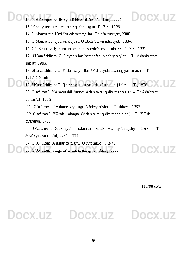12. N.Rahimjonov. Ilmiy tafakkur jilolari. T.: Fan, 19991.
13. Navoiy asarlari uchun qisqacha lug`at. T.: Fan, 1993.
14. U.Normatov. Umidbaxsh tamoyillar. T. : Ma`naviyat, 2000.
15. U.Normatov. Ijod va shijoat. O`zbek tili va adabiyoti. 2004.
16. O`. Nosirov. Ij о dkor shaxs, badiiy uslub, avtor obrazi. T.: Fan, 1991.
17.   SHаrаfiddinоv О. Hаyot bilаn hаmnаfаs. Аdаbiy o`ylаr. – T.: Аdаbiyot vа 
sаn`аt, 1983.
18. SHаrаfiddinоv О. Yillаr vа yo`llаr / Аdаbiyotimizning yarim аsri. – T., 
1967. 1-kitоb. 
19. SHаrаfiddinоv О. Ijоdning kаttа yo`lidа / Istе`dоd jilоlаri. – T., 1976.
20. G`аfurоv I. YAm-yashil dаrахt. Аdаbiy-tаnqidiy mаqоlаlаr. – T.: Аdаbiyot 
vа sаn`аt, 1976. 
 21.  G`аfurоv I. Lirikаning yurаgi. Аdаbiy o`ylаr. – Tоshkеnt, 1982.  
 22. G`аfurоv I. YUrаk – аlаngа: (Аdаbiy-tаnqidiy mаqоlаlаr.) – T.: YOsh 
gvаrdiya, 1980. 
23.   G`аfurоv   I.   SHе`riyat   –   izlаnish   dеmаk.   Аdаbiy-tаnqidiy   оchеrk.   –   T.:
Аdаbiyot vа sаn`аt, 1984. - 222 b. 
24.  G`.G`ulom. Asarlar to`plami. O`n tomlik. T.,1970. 
25.  G`.G`ulom. Sizga in`omim mening. T.,  Sharq, 2003.
12.780 so`z
79 