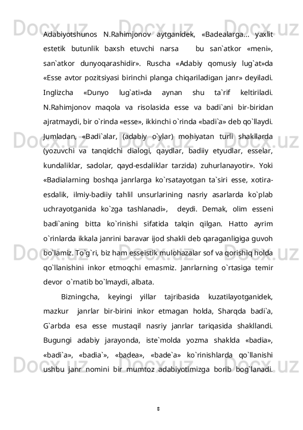Adabiyotshunos   N.Rahimjonov   aytganidek,   «Badealarga...   yaxlit
estetik   butunlik   baxsh   etuvchi   narsa     bu   san`atkor   «meni»,
san`atkor   dunyoqarashidir».   Ruscha   «Adabiy   qomusiy   lug`at»da
«Esse   avtor   pozitsiyasi   birinchi   planga   chiqariladigan   janr»   deyiladi.
Inglizcha   «Dunyo   lug`ati»da   aynan   shu   ta`rif   keltiriladi.
N.Rahimjonov   maqola   va   risolasida   esse   va   badi`ani   bir-biridan
ajratmaydi, bir o`rinda «esse», ikkinchi o`rinda «badi`a» deb qo`llaydi.
Jumladan,   «Badi`alar,   (adabiy   o`ylar)   mohiyatan   turli   shakllarda
(yozuvchi   va   tanqidchi   dialogi,   qaydlar,   badiiy   etyudlar,   esselar,
kundaliklar,   sadolar,   qayd-esdaliklar   tarzida)   zuhurlanayotir».   Yoki
«Badialarning   boshqa   janrlarga   ko`rsatayotgan   ta`siri   esse,   xotira-
esdalik,   ilmiy-badiiy   tahlil   unsurlarining   nasriy   asarlarda   ko`plab
uchrayotganida   ko`zga   tashlanadi»,     deydi.   Demak,   olim   esseni
badi`aning   bitta   ko`rinishi   sifatida   talqin   qilgan.   Hatto   ayrim
o`rinlarda ikkala janrini baravar ijod shakli deb qaraganligiga guvoh
bo`lamiz. To`g`ri, biz ham esseistik mulohazalar sof va qorishiq holda
qo`llanishini   inkor   etmoqchi   emasmiz.   Janrlarning   o`rtasiga   temir
devor  o`rnatib bo`lmaydi, albata. 
Bizningcha,   keyingi   yillar   tajribasida   kuzatilayotganidek,
mazkur     janrlar   bir-birini   inkor   etmagan   holda,   Sharqda   badi`a,
G`arbda   esa   esse   mustaqil   nasriy   janrlar   tariqasida   shakllandi.
Bugungi   adabiy   jarayonda,   iste`molda   yozma   shaklda   «badia»,
«badi`a»,   «badia`»,   «badea»,   «bade`a»   ko`rinishlarda   qo`llanishi
ushbu   janr   nomini   bir   mumtoz   adabiyotimizga   borib   bog`lanadi.
8 