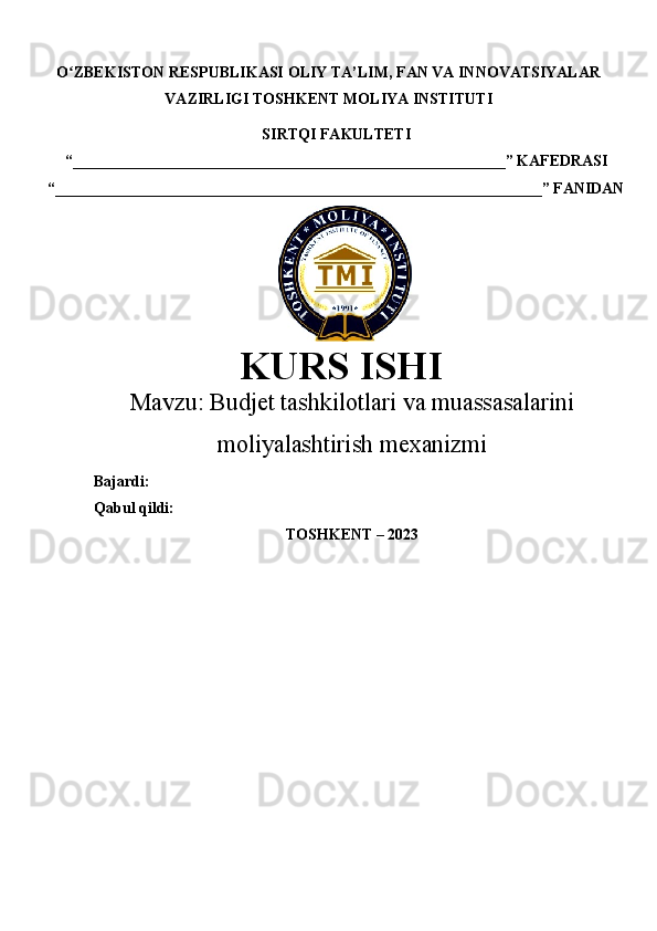 O ZBEKISTON RESPUBLIKASI ʻ OLIY TA’LIM , FAN VA INNOVATSIYALAR
VAZIRLIGI  TOSHKENT  MOLIYA INSTITUTI
SIRTQI FAKULTETI
“________________________________________________________”  KAFEDRASI
“ _______________________________________________________________ ” FANIDAN
    
KURS ISHI
Маvzu:   Budjet tashkilotlari va muassasalarini
moliyalashtirish mexanizmi
Bajardi:
Qabul qildi:
TOSHKENT – 20 23 