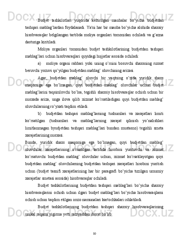 Budjet   tashkilotlari   yuqorida   keltirilgan   manbalar   bo’yicha   budjetdan
tashqari mablag’lardan foydalanadi. Ya'ni har bir manba bo’yicha alohida shaxsiy
hisobvaraqlar belgilangan tartibda moliya organlari tomonidan ochiladi va g’azna
dasturiga   kiritiladi.
Moliya   organlari   tomonidan   budjet   tashkilotlarining   budjetdan   tashqari
mablag’lari   uchun hisobvaraqlari   quyidagi   hujjatlar   asosida   ochiladi:
a) moliya   organi   rahbari   yoki   uning   o’rnini   bosuvchi   shaxsning   ruxsat
beruvchi   yozuvi   qo’yilgan   budjetdan   mablag’   oluvchining   arizasi.
Agar,   budjetdan   mablag’   oluvchi   bir   vaqtning   o’zida   yuridik   shaxs
maqomiga   ega   bo’lmagan,   quyi   budjetdan   mablag’   oluvchilar   uchun   budjet
mablag’larini taqsimlovchi bo’lsa, tegishli shaxsiy hisobvaraqlar ochish uchun bir
nusxada   ariza,   unga   ilova   qilib   xizmat   ko’rsatiladigan   quyi   budjetdan   mablag’
oluvchilarning ro’yxati   taqdim   etiladi.
b) budjetdan   tashqari   mablag’larning   tushumlari   va   xarajatlari   limiti
ko’rsatilgan   (tushumlari   va   mablag’larning   xarajat   qilinish   yo’nalishlari
limitlanmagan   byudjetdan   tashqari   mablag’lari   bundan   mustasno)   tegishli   smeta
xarajatlarining nusxasi.
Bunda,   yuridik   shaxs   maqomiga   ega   bo’lmagan,   quyi   budjetdan   mablag’
oluvchilar   xarajatlarining   o’rnatilgan   tartibda   hisobini   yurituvchi   va   xizmat
ko’rsatuvchi   budjetdan   mablag’   oluvchilar   uchun,   xizmat   ko’rsatilayotgan   quyi
budjetdan   mablag’   oluvchilarning   budjetdan   tashqari   xarajatlari   hisobini   yuritish
uchun   (budjet   tasnifi   xarajatlarining   har   bir   paragrafi   bo’yicha   tuzilgan   umumiy
xarajatlar   smetasi   asosida)   hisobvaraqlar   ochiladi.
Budjet   tashkilotlarining   budjetdan   tashqari   mablag’lari   bo’yicha   shaxsiy
hisobvaraqlarini   ochish   uchun   ilgari   budjet   mablag’lari   bo’yicha   hisobvaraqlarni
ochish   uchun taqdim   etilgan   imzo namunalari kartochkalari   ishlatiladi.
Budjet   tashkilotlarining   budjetdan   tashqari   shaxsiy   hisobvaraqlarining
unikal   raqami yigirma   yetti   razryaddan iborat   bo’lib:
10 