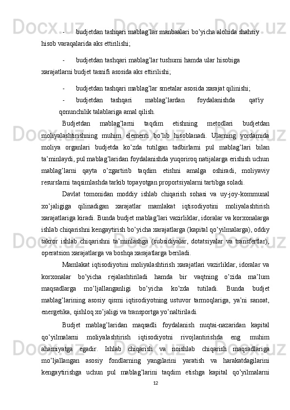 - budjetdan   tashqari   mablag’lar   manbaalari   bo’yicha   alohida shahsiy 
hisob   varaqalarida   aks   ettirilishi;
- budjetdan   tashqari   mablag’lar   tushumi   hamda   ular   hisobiga  
xarajatlarni   budjet   tasnifi   asosida   aks   ettirilishi;
- budjetdan   tashqari   mablag’lar   smetalar   asosida   xarajat   qilinishi;
- budjetdan tashqari mablag’lardan foydalanishda qat'iy
qonunchilik   talablariga   amal   qilish.
Budjetdan   mablag’larni   taqdim   etishning   metodlari   budjetdan
moliyalashtirishning   muhim   elementi   bo’lib   hisoblanadi.   Ularning   yordamida
moliya   organlari   budjetda   ko’zda   tutilgan   tadbirlarni   pul   mablag’lari   bilan
ta’minlaydi, pul mablag’laridan foydalanishda yuqoriroq natijalarga erishish uchun
mablag’larni   qayta   o’zgartirib   taqdim   etishni   amalga   oshiradi,   moliyaviy
resurslarni   taqsimlashda   tarkib   topayotgan   proportsiyalarni   tartibga   soladi.
Davlat   tomonidan   moddiy   ishlab   chiqarish   sohasi   va   uy-joy-kommunal
xo’jaligiga   qilinadigan   xarajatlar   mamlakat   iqtisodiyotini   moliyalashtirish
xarajatlariga kiradi. Bunda budjet mablag’lari vazirliklar, idoralar va korxonalarga
ishlab   chiqarishni   kengaytirish   bo’yicha   xarajatlarga   (kapital   qo’yilmalarga),   oddiy
takror   ishlab   chiqarishni   ta’minlashga   (subsidiyalar,   dotatsiyalar   va   transfertlar),
operatsion xarajatlarga va   boshqa   xarajatlarga   beriladi.
Mamlakat  iqtisodiyotini  moliyalashtirish xarajatlari  vazirliklar, idoralar va
korxonalar   bo’yicha   rejalashtiriladi   hamda   bir   vaqtning   o’zida   ma’lum
maqsadlarga   mo’ljallanganligi   bo’yicha   ko’zda   tutiladi.   Bunda   budjet
mablag’larining   asosiy   qismi   iqtisodiyotning   ustuvor   tarmoqlariga,   ya’ni   sanoat,
energetika,   qishloq   xo’jaligi   va   transportga   yo’naltiriladi.
Budjet   mablag’laridan   maqsadli   foydalanish   nuqtai-nazaridan   kapital
qo’yilmalarni   moliyalashtirish   iqtisodiyotni   rivojlantirishda   eng   muhim
ahamiyatga   egadir.   Ishlab   chiqarish   va   noishlab   chiqarish   maqsadlariga
mo’ljallangan   asosiy   fondlarning   yangilarini   yaratish   va   harakatdagilarini
kengaytirishga   uchun   pul   mablag’larini   taqdim   etishga   kapital   qo’yilmalarni
12 