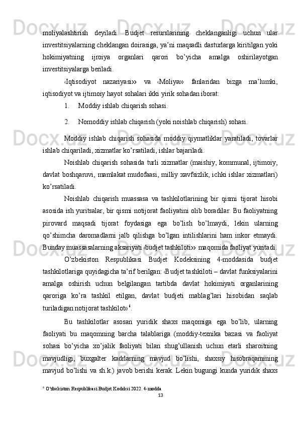 moliyalashtirish   deyiladi.   Budjet   resurslarining   cheklanganligi   uchun   ular
investitsiyalarning cheklangan doirasiga, ya’ni maqsadli dasturlarga kiritilgan yoki
hokimiyatning   ijroiya   organlari   qarori   bo’yicha   amalga   oshirilayotgan
investitsiyalarga   beriladi.«
I q t i s od i y ot   naz a ri y a s i	»   va  	« M oli y	a»   f a nl ar i dan   bi z ga   m a ’ lu m ki,
i q ti s o di y ot va   ijtimoiy   hayot sohalari   ikki yirik   sohadan   iborat:
1. Moddiy   ishlab   chiqarish   sohasi.
2. Nomoddiy   ishlab   chiqarish   (yoki   noishlab   chiqarish)   sohasi.
Moddiy   ishlab   chiqarish   sohasida   moddiy   qiymatliklar   yaratiladi,   tovarlar
ishlab   chiqariladi,   xizmatlar   ko’rsatiladi,   ishlar   bajariladi.
Noishlab  chiqarish   sohasida   turli  xizmatlar   (maishiy,   kommunal,  ijtimoiy,
davlat boshqaruvi, mamlakat mudofaasi, milliy xavfsizlik, ichki ishlar xizmatlari)
ko’rsatiladi.
Noishlab   chiqarish   muassasa   va   tashkilotlarining   bir   qismi   tijorat   hisobi
asosida ish yuritsalar, bir qismi notijorat faoliyatini olib boradilar. Bu faoliyatning
pirovard   maqsadi   tijorat   foydasiga   ega   bo’lish   bo’lmaydi,   lekin   ularning
qo’shimcha   daromadlarni   jalb   qilishga   bo’lgan   intilishlarini   ham   inkor   etmaydi.
B u nday   m ua s s a s a la r n i n g   a ks a ri y ati  	
« bud j e t   tas h k i l ot i	»   m a q o m ida fa o li y at   y urit a d i .
O’zbekiston   Respublikasi   Budjet   Kodeksining   4-moddasida   budjet
ta sh k il o t la r i g a qu y id a gi c ha ta ’ rif  b e r i l g a n: 	
« Bud j et ta s h k i lo ti –  d a vl a t funksiyalarini
amalga   oshirish   uchun   belgilangan   tartibda   davlat   hokimiyati   organlarining
qaroriga   ko’ra   tashkil   etilgan,   davlat   budjeti   mablag’lari   hisobidan   saqlab
turiladigan   notijorat   tashkilot» 6
.
Bu   tashkilotlar   asosan   yuridik   shaxs   maqomiga   ega   bo’lib,   ularning
faoliyati   bu   maqomning   barcha   talablariga   (moddiy-texnika   bazasi   va   faoliyat
sohasi   bo’yicha   xo’jalik   faoliyati   bilan   shug’ullanish   uchun   etarli   sharoitning
mavjudligi,   buxgalter   kadrlarning   mavjud   bo’lishi,   shaxsiy   hisobraqamining
mavjud   bo’lishi   va   sh.k.)   javob   berishi kerak.   Lekin   bugungi kunda   yuridik shaxs
6
 O‘zbekiston   Respublikasi   Budjet   Kodeksi 2022.   4-modda
13