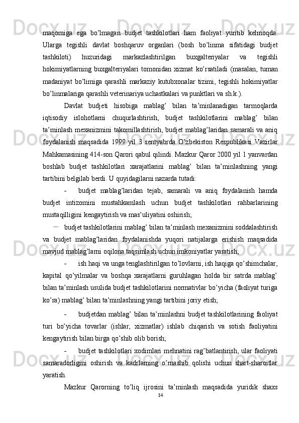 maqomiga   ega   bo’lmagan   budjet   tashkilotlari   ham   faoliyat   yuritib   kelmoqda.
Ularga   tegishli   davlat   boshqaruv   organlari   (bosh   bo’linma   sifatidagi   budjet
tashkiloti)   huzuridagi   markazlashtirilgan   buxgalteriyalar   va   tegishli
hokimiyatlarning   buxgalteriyalari   tomonidan   xizmat   ko’rsatiladi   (masalan,   tuman
madaniyat   bo’limiga   qarashli   markaziy   kutubxonalar   tizimi,   tegishli   hokimiyatlar
bo’linmalariga   qarashli   veterinariya   uchastkalari   va   punktlari   va   sh.k.).
Davlat   budjeti   hisobiga   mablag’   bilan   ta’minlanadigan   tarmoqlarda
iqtisodiy   islohotlarni   chuqurlashtirish,   budjet   tashkilotlarini   mablag’   bilan
ta’minlash   mexanizmini takomillashtirish, budjet mablag’laridan samarali va aniq
foydalanish   maqsadida   1999   yil   3   sentyabrda   O’zbekiston   Respublikasi   Vazirlar
Mahkamasining 414-son Qarori qabul qilindi. Mazkur Qaror 2000 yil 1 yanvardan
boshlab   budjet   tashkilotlari   xarajatlarini   mablag’   bilan   ta’minlashning   yangi
tartibini belgilab berdi.   U   quyidagilarni   nazarda   tutadi:
 budjet   mablag’laridan   tejab,   samarali   va   aniq   foydalanish   hamda
budjet   intizomini   mustahkamlash   uchun   budjet   tashkilotlari   rahbarlarining
mustaqilligini   kengaytirish   va mas’uliyatini   oshirish;
budjet tashkilotlarini mablag’ bilan ta’minlash mexanizmini soddalashtirish
va   budjet   mablag’laridan   foydalanishda   yuqori   natijalarga   erishish   maqsadida
mavjud   mablag’larni   oqilona   taqsimlash   uchun   imkoniyatlar   yaratish;
 ish   haqi   va   unga   tenglashtirilgan   to’lovlarni,   ish   haqiga   qo’shimchalar,
kapital   qo’yilmalar   va   boshqa   xarajatlarni   guruhlagan   holda   bir   satrda   mablag’
bilan ta’minlash usulida budjet tashkilotlarini normativlar bo’yicha (faoliyat turiga
ko’ra)   mablag’   bilan   ta’minlashning   yangi   tartibini   joriy   etish;
 budjetdan mablag’ bilan ta’minlashni  budjet tashkilotlarining faoliyat
turi   bo’yicha   tovarlar   (ishlar,   xizmatlar)   ishlab   chiqarish   va   sotish   faoliyatini
kengaytirish   bilan birga   qo’shib olib borish;
 budjet   tashkilotlari   xodimlari   mehnatini   rag’batlantirish,   ular   faoliyati
samaradorligini   oshirish   va   kadrlarning   o’rnashib   qolishi   uchun   shart-sharoitlar
yaratish.
Mazkur   Qarorning   to’liq   ijrosini   ta’minlash   maqsadida   yuridik   shaxs
14 