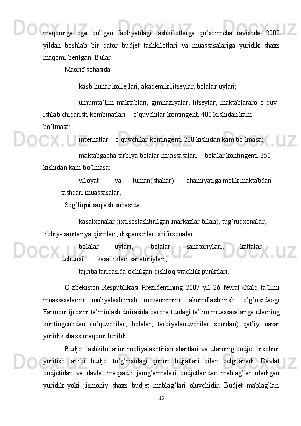 maqomiga   ega   bo’lgan   faoliyatdagi   tashkilotlarga   qo’shimcha   ravishda   2000
yildan   boshlab   bir   qator   budjet   tashkilotlari   va   muassasalariga   yuridik   shaxs
maqomi berilgan. Bular:
Maorif   sohasida:
 kasb-hunar   kollejlari,   akademik   litseylar,   bolalar   uylari;
 umumta’lim   maktablari,   gimnaziyalar,   litseylar,   maktablararo   o’quv-
ishlab   chiqarish   kombinatlari   –   o’quvchilar   kontingenti   400   kishidan   kam  
bo’lmasa;
 internatlar   –   o’quvchilar   kontingenti   200   kishidan   kam   bo’lmasa;
 maktabgacha   tarbiya   bolalar   muassasalari   –   bolalar   kontingenti 350  
kishidan   kam   bo’lmasa;
 viloyat va tuman (shahar) ahamiyatiga molik maktabdan
tashqari   muassasalar;
Sog’liqni   saqlash   sohasida:
 kasalxonalar   (ixtisoslashtirilgan   markazlar   bilan),   tug’ruqxonalar,  
tibbiy-   sanitariya   qismlari,   dispanserlar,   shifoxonalar;
 bolalar uylari, bolalar sanatoriylari, kattalar
uchun sil kasalliklari   sanatoriylari;
 tajriba   tariqasida   ochilgan   qishloq   vrachlik   punktlari.
O’ z b e k i s to n   R e s p u b l ik a s i   Pre z i d e n t i ni ng   2 0 0 7   y il   2 6   f e v r al  « X alq   ta ’ li m i
muassasalarini   moliyalashtirish   mexanizmini   takomillashtirish   to’g’risida»gi
Farmoni   ijrosini   ta’minlash   doirasida   barcha   turdagi   ta’lim   muassasalariga   ularning
kontingentidan   (o’quvchilar,   bolalar,   tarbiyalanuvchilar   sonidan)   qat’iy   nazar
yuridik shaxs   maqomi   berildi.
Budjet  tashkilotlarini moliyalashtirish shartlari va ularning budjet hisobini
yuritish   tartibi   budjet   to’g’risidagi   qonun   hujjatlari   bilan   belgilanadi.   Davlat
budjetidan   va   davlat   maqsadli   jamg’armalari   budjetlaridan   mablag’lar   oladigan
yuridik   yoki   jismoniy   shaxs   budjet   mablag’lari   oluvchidir.   Budjet   mablag’lari
15 