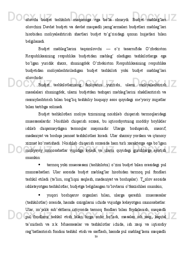 oluvchi   budjet   tashkiloti   maqomiga   ega   bo’la   olmaydi.   Budjet   mablag’lari
oluvchini   Davlat   budjeti   va   davlat   maqsadli   jamg’armalari   budjetlari   mablag’lari
hisobidan   moliyalashtirish   shartlari   budjet   to’g’risidagi   qonun   hujjatlari   bilan
belgilanadi.
Budjet   mablag’larini   taqsimlovchi   —   o’z   tasarrufida   O’zbekiston
Respublikasining   respublika   budjetidan   mablag’   oladigan   tashkilotlarga   ega
bo’lgan   yuridik   shaxs,   shuningdek   O’zbekiston   Respublikasining   respublika
budjetidan   moliyalashtiriladigan   budjet   tashkiloti   yoki   budjet   mablag’lari
oluvchidir.
Budjet   tashkilotlarining   faoliyatini   yuritishi,   ularni   moliyalashtirish
masalalari   shuningdek,   ularni   budjetdan   tashqari   mablag’larini   shakllantirish   va
rasmiylashtirish   bilan   bog’liq   tashkiliy   huquqiy   asos   quyidagi   me’yoriy   xujjatlar
bilan tartibga   solinadi.
Budjet   tashkilotlari   moliya   tizimining   noishlab   chiqarish   tarmoqlaridagi
muassasalardir.   Noishlab   chiqarish   soxasi,   bu   iqtisodiyotning   moddiy   boyliklar
ishlab   chiqarmaydigan   tarmoqlar   majmuidir.   Ularga:   boshqarish,   maorif,
madaniyat  va boshqa jamoat tashkilotlari kiradi. Ular  shaxsiy  yordam va ijtimoiy
xizmat   ko’rsatishadi.   Noishlab   chiqarish   soxasida   ham   turli   xarakterga   ega   bo’lgan
moliyaviy   munosabatlar   vujudga   keladi   va   ularni   quyidagi   guruhlarga   ajratish
mumkin:
 tarmoq yoki muassasani (tashkilotni) o’zini budjet bilan orasidagi pul
munosabatlari.   Ular   asosida   budjet   mablag’lar   hisobidan   tarmoq   pul   fondlari
tashkil  etiladi  (ta’lim, sog’liqni  saqlash,  madaniyat  va boshqalar). T‗olov asosida
ishlatayotgan   tashkilotlar,   budjetga   belgilangan   to’lovlarni   o’tkazishlari   mumkin;
 yuqori   boshqaruv   organlari   bilan,   ularga   qarashli   muassasalar
(tashkilotlar)   orasida,   hamda   oxirgilarni   ichida  vujudga   kelayotgan   munosabatlar.
Ular,   xo’jalik   sub’ektlarni   ixtiyorida   tarmoq   fondlari   bilan   foydalanish,   maqsadli
pul   fondlarni   tashkil   etish   bilan   birga   sodir   bo’ladi,   masalan   ish   xaqi,   kapital
ta’mirlash   va   x.k.   Muassasalar   va   tashkilotlar   ichida,   ish   xaqi   va   iqtisodiy
rag’batlantirish fondini tashkil etish va sarflash, hamda pul mablag’larni maqsadli
16 