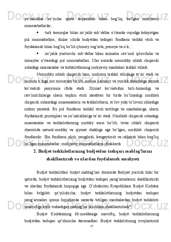 yo’nalishlar   bo’yicha   qayta   taqsimlash   bilan   bog’liq   bo’lgan   moliyaviy
munosabatlardir;
 turli   tarmoqlar   bilan   xo’jalik   sub’ektlar   o’rtasida   vujudga   kelayotgan
pul   munosabatlari,   shular   ichida   budjetdan   tashqari   fondlarni   tashkil   etish   va
foydalanish   bilan   bog’liq   bo’lib   ijtimoiy   sug’urta,   pensiya   va   x.k.;
 xo’jalik   yurituvchi   sub’ektlar   bilan   xizmatni   iste’mol   qiluvchilar   va
xomiylar   o’rtasidagi   pul   munosabatlari.   Ular   asosida   nomoddiy   ishlab   chiqarish
sohadagi   muassasalar   va   tashkilotlarning   moliyaviy   manbalari   tashkil   etiladi.
Nomoddiy  ishlab  chiqarish  ham,   moliyani  tashkil   etilishiga  ta’sir   etadi  va
birinchi   o’ziga   xos   xususiyati   bo’lib,   moliya   jismoniy   va   yuridik   shaxslarga   xizmat
ko’rsatish   jarayonini   ifoda   etadi.   Xizmat   ko’rsatishni   turli-tumanligi   va
iste’molchilarga   ularni   taqdim   etish   xarakteri   bir   turda   bo’lmasligi   noishlab
chiqarish   sohasidagi   muassasalarni   va   tashkilotlarni,   to’lov   yoki   to’lovsiz   ishlashga
imkon   yaratadi.   Bu   pul   fondlarni   tashkil   etish   tartibiga   va   manbalariga,   ularni
foydalanish printsiplari va yo’nalishlariga ta’sir etadi. Noishlab chiqarish sohadagi
muassasalar   va   tashkilotlarning   moddiy   asosi   bo’lib,   tovar   ishlab   chiqarish
sharoitida   natural-moddiy   va   qiymat   shakliga   ega   bo’lgan,   noishlab   chiqarish
fondlaridir.   Shu  fondlarni   olish,   yangilash,   kengaytirish   va  ishlatish   bilan   bog’liq
bo’lgan   munosabatlar,   moliyaviy   munosabatlarni   ifodalaydi.
2. Budjet tashkılotlarınıng budjetdan tashqarı   mablag’larını
shakllantırısh va ulardan foydalanısh   amalıyotı
Budjet   tashkilotlari   budjet   mablag’lari   doirasida   faoliyat   yuritish   bilar   bir
qatorda,   budjet   tashkilotlarining   budjetdan   tashqari   jamg’armalarini   shakllantirish
va   ulardan   foydalanish   huquqiga   ega.   O’zbekiston   Respublikasi   Budjet   Kodeksi
bilan   belgilab   qo’yilishicha,   budjet   tashkilotlarining   budjetdan   tashqari
jamg’armalari   qonun   hujjatlarida   nazarda   tutilgan   manbalardan   budjet   tashkiloti
tasarrufiga   kelib   tushadigan   mablag’lar   hisobidan   shakllantiriladi 12
.
Budjet   Kodeksining   60-moddasiga   muvofiq,   budjet   tashkilotlarining
b u d j e t d a n   ta sh qa r i   qo’ s h i m c h a   da r o m a d lari  	« B ud j et   t a s hk i l o t i n i n g   r i vo jl a nt i r is h
17