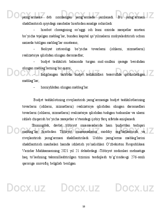 jamg’armasi»   deb   nomlangan   jamg’armada   jamlanadi.   Bu   jamg’armani
shakllantirish   quyidagi manbalar   hisobidan amalga   oshiriladi:
 hisobot   choragining   so’nggi   ish   kuni   oxirida   xarajatlar   smetasi
bo’yicha   tejalgan mablag’lar, bundan kapital qo’yilmalarni moliyalashtirish uchun
nazarda   tutilgan mablag’lar   mustasno;
 faoliyat   ixtisosligi   bo’yicha   tovarlarni   (ishlarni,   xizmatlarni)
realizatsiya   qilishdan   olingan   daromadlar;
 budjet   tashkiloti   balansida   turgan   mol-mulkni   ijaraga   berishdan
olingan   mablag’larning   bir   qismi;
 belgilangan   tartibda   budjet   tashkilotlari   tasarrufida   qoldiriladigan
mablag’lar;
 homiylikdan   olingan   mablag’lar.
Budjet   tashkilotining   rivojlantirish   jamg’armasiga   budjet   tashkilotlarining
tovarlarni   (ishlarni,   xizmatlarni)   realizatsiya   qilishdan   olingan   daromadlari
tovarlarni (ishlarni, xizmatlarni) realizatsiya qilishdan tushgan tushumlar va ularni
ishlab   chiqarish   bo’yicha   xarajatlar   o’rtasidagi   ijobiy   farq   sifatida   aniqlanadi.
Shuningdek,   davlat   tibbiyot   muassasalarida   ham   budjetdan   tashqari
mablag’lar   hisobidan   Tibbiyot   muassasalarini   moddiy   rag’batlantirish   va
rivojlantirish   jamg’armasi   shakllantiriladi.   Ushbu   jamg’arma   mablag’larini
shakllantirish   manbalari   hamda   ishlatish   yo’nalishlari   O’zbekiston   Respublikasi
V az i r l ar   M a hka m a s i n in g   2 021   y il   21   d e k a br d a g i  « T ib b i y ot   x o d i m lari   m e h n a t i ga
haq   to’lashning   takomillashtirilgan   tizimini   tasdiqlash   to’g’risida»gi   276-sonli
qaroriga   muvofiq   belgilab   berilgan.
18