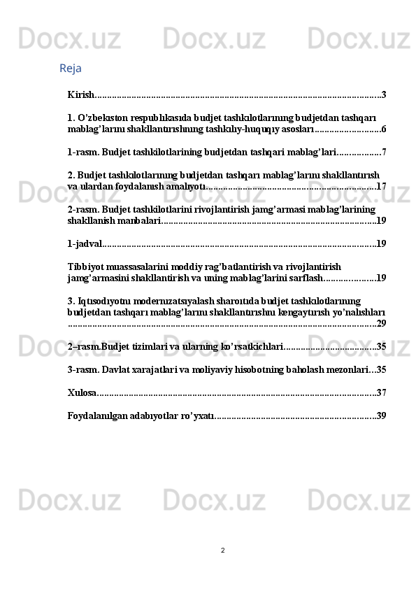 Reja
Kirish ..................................................................................................................... 3
1. O’zbekıston respublıkasıda budjet tashkılotlarınıng budjetdan tashqarı 
mablag’larını shakllantırıshnıng tashkılıy-huquqıy asosları ........................... 6
1-rasm. Budjet tashkilotlarining budjetdan tashqari mablag’lari. ................. 7
2. Budjet tashkılotlarınıng budjetdan tashqarı mablag’larını shakllantırısh 
va ulardan foydalanısh amalıyotı ..................................................................... 17
2-rasm. Budjet tashkilotlarini rivojlantirish jamg’armasi mablag’larining 
shakllanish manbalari ........................................................................................ 19
1-jadval ................................................................................................................ 19
Tibbiyot muassasalarini moddiy rag’batlantirish va rivojlantirish 
jamg’armasini shakllantirish va uning mablag’larini sarflash ..................... 19
3. Iqtısodıyotnı modernızatsıyalash sharoıtıda budjet tashkılotlarınıng 
budjetdan tashqarı mablag’larını shakllantırıshnı kengaytırısh yo’nalıshları
.............................................................................................................................. 29
2–rasm.Budjet tizimlari va ularning ko’rsatkichlari ...................................... 35
3-rasm. Davlat xarajatlari va moliyaviy hisobotning baholash mezonlari ... 35
Xulosa .................................................................................................................. 37
Foydalanılgan adabıyotlar ro’yxatı .................................................................. 39
2 