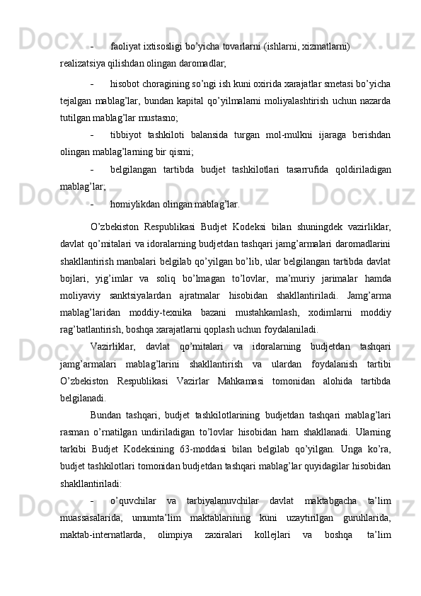  faoliyat   ixtisosligi   bo’yicha   tovarlarni   (ishlarni,   xizmatlarni)  
realizatsiya   qilishdan   olingan   daromadlar;
 hisobot choragining so’ngi ish kuni oxirida xarajatlar smetasi bo’yicha
tejalgan   mablag’lar,   bundan   kapital   qo’yilmalarni   moliyalashtirish   uchun   nazarda
tutilgan mablag’lar   mustasno;
 tibbiyot   tashkiloti   balansida   turgan   mol-mulkni   ijaraga   berishdan
olingan   mablag’larning   bir   qismi;
 belgilangan   tartibda   budjet   tashkilotlari   tasarrufida   qoldiriladigan
mablag’lar;
 homiylikdan   olingan   mablag’lar.
O’zbekiston   Respublikasi   Budjet   Kodeksi   bilan   shuningdek   vazirliklar,
davlat qo’mitalari va idoralarning budjetdan tashqari jamg’armalari daromadlarini
shakllantirish manbalari belgilab qo’yilgan bo’lib, ular belgilangan tartibda davlat
bojlari,   yig’imlar   va   soliq   bo’lmagan   to’lovlar,   ma’muriy   jarimalar   hamda
moliyaviy   sanktsiyalardan   ajratmalar   hisobidan   shakllantiriladi.   Jamg’arma
mablag’laridan   moddiy-texnika   bazani   mustahkamlash,   xodimlarni   moddiy
rag’batlantirish,   boshqa   xarajatlarni   qoplash   uchun   foydalaniladi.
Vazirliklar,   davlat   qo’mitalari   va   idoralarning   budjetdan   tashqari
jamg’armalari   mablag’larini   shakllantirish   va   ulardan   foydalanish   tartibi
O’zbekiston   Respublikasi   Vazirlar   Mahkamasi   tomonidan   alohida   tartibda
belgilanadi.
Bundan   tashqari,   budjet   tashkilotlarining   budjetdan   tashqari   mablag’lari
rasman   o’rnatilgan   undiriladigan   to’lovlar   hisobidan   ham   shakllanadi.   Ularning
tarkibi   Budjet   Kodeksining   63-moddasi   bilan   belgilab   qo’yilgan.   Unga   ko’ra,
budjet tashkilotlari tomonidan budjetdan tashqari mablag’lar quyidagilar hisobidan
shakllantiriladi:
 o’quvchilar   va   tarbiyalanuvchilar   davlat   maktabgacha   ta’lim
muassasalarida,   umumta’lim   maktablarining   kuni   uzaytirilgan   guruhlarida,
maktab-internatlarda,   olimpiya   zaxiralari   kollejlari   va   boshqa   ta’lim 