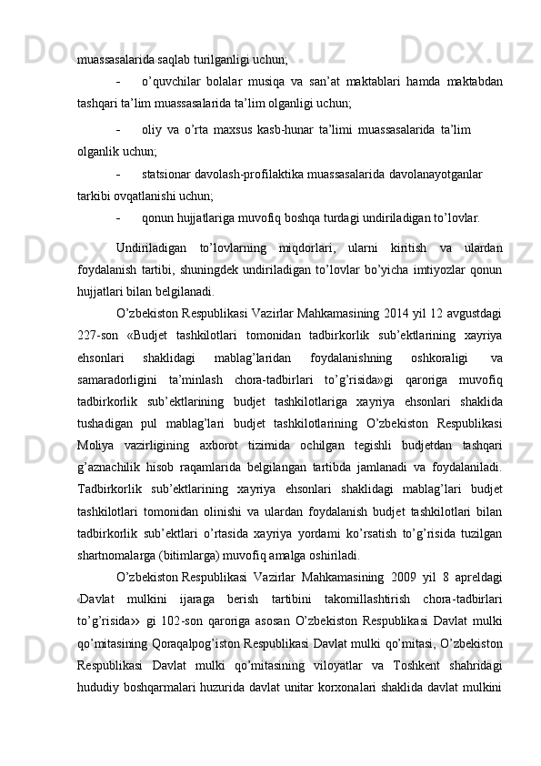 muassasalarida   saqlab   turilganligi uchun;
 o’quvchilar   bolalar   musiqa   va   san’at   maktablari   hamda   maktabdan
tashqari ta’lim   muassasalarida   ta’lim   olganligi   uchun;
 oliy   va   o’rta   maxsus   kasb-hunar   ta’limi   muassasalarida   ta’lim  
olganlik   uchun;
 statsionar   davolash-profilaktika   muassasalarida   davolanayotganlar  
tarkibi   ovqatlanishi uchun;
 qonun   hujjatlariga   muvofiq   boshqa   turdagi   undiriladigan   to’lovlar.
Undiriladigan   to’lovlarning   miqdorlari,   ularni   kiritish   va   ulardan
foydalanish   tartibi,   shuningdek   undiriladigan   to’lovlar   bo’yicha   imtiyozlar   qonun
hujjatlari   bilan belgilanadi.
O’zbekiston Respublikasi Vazirlar Mahkamasining 2014 yil 12 avgustdagi
227-son   «Budjet   tashkilotlari   tomonidan   tadbirkorlik   sub’ektlarining   xayriya
ehsonlari   shaklidagi   mablag’laridan   foydalanishning   oshkoraligi   va
samaradorligini   ta’minlash   chora-tadbirlari   to’g’risida»gi   qaroriga   muvofiq
tadbirkorlik   sub’ektlarining   budjet   tashkilotlariga   xayriya   ehsonlari   shaklida
tushadigan   pul   mablag’lari   budjet   tashkilotlarining   O’zbekiston   Respublikasi
Moliya   vazirligining   axborot   tizimida   ochilgan   tegishli   budjetdan   tashqari
g’aznachilik   hisob   raqamlarida   belgilangan   tartibda   jamlanadi   va   foydalaniladi.
Tadbirkorlik   sub’ektlarining   xayriya   ehsonlari   shaklidagi   mablag’lari   budjet
tashkilotlari   tomonidan   olinishi   va   ulardan   foydalanish   budjet   tashkilotlari   bilan
tadbirkorlik   sub’ektlari   o’rtasida   xayriya   yordami   ko’rsatish   to’g’risida   tuzilgan
shartnomalarga   (bitimlarga) muvofiq   amalga   oshiriladi.
O’zbekiston   Respublikasi   Vazirlar   Mahkamasining   2009   yil   8   apreldagi«
D a v lat   m ul ki ni   i j ara g a   be r i sh   ta r t ib i n i   t a k o m ill a s ht ir is h   c h o r a - ta db ir l a r i
t o’g’r i s i da	
»   g i   1 0 2 - s on   q ar o r i ga   a s o s an   O’ z b e k i s to n   R e s p ubl ik a s i   D a vl a t   m ul k i
qo’mitasining   Qoraqalpog’iston   Respublikasi   Davlat   mulki   qo’mitasi,   O’zbekiston
Respublikasi   Davlat   mulki   qo’mitasining   viloyatlar   va   Toshkent   shahridagi
hududiy boshqarmalari huzurida davlat unitar korxonalari shaklida davlat mulkini 