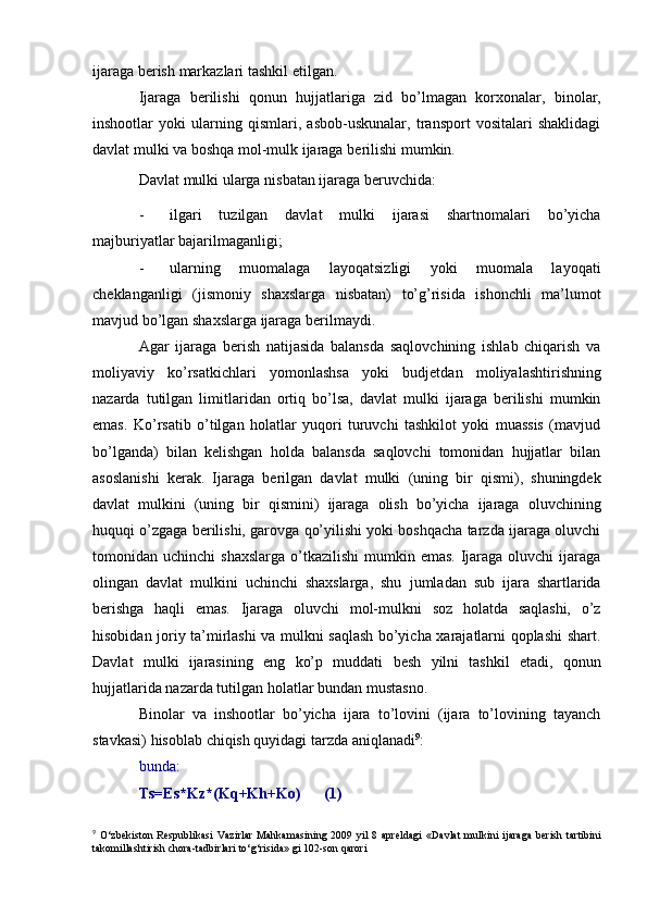 ijaraga   berish   markazlari   tashkil etilgan.
Ijaraga   berilishi   qonun   hujjatlariga   zid   bo’lmagan   korxonalar,   binolar,
inshootlar   yoki   ularning   qismlari,   asbob-uskunalar,   transport   vositalari   shaklidagi
davlat mulki   va   boshqa   mol-mulk   ijaraga   berilishi   mumkin.
Davlat   mulki   ularga   nisbatan   ijaraga   beruvchida:
- ilgari   tuzilgan   davlat   mulki   ijarasi   shartnomalari   bo’yicha
majburiyatlar   bajarilmaganligi;
- ularning   muomalaga   layoqatsizligi   yoki   muomala   layoqati
cheklanganligi   (jismoniy   shaxslarga   nisbatan)   to’g’risida   ishonchli   ma’lumot
mavjud bo’lgan   shaxslarga   ijaraga berilmaydi.
Agar   ijaraga   berish   natijasida   balansda   saqlovchining   ishlab   chiqarish   va
moliyaviy   ko’rsatkichlari   yomonlashsa   yoki   budjetdan   moliyalashtirishning
nazarda   tutilgan   limitlaridan   ortiq   bo’lsa,   davlat   mulki   ijaraga   berilishi   mumkin
emas.   Ko’rsatib   o’tilgan   holatlar   yuqori   turuvchi   tashkilot   yoki   muassis   (mavjud
bo’lganda)   bilan   kelishgan   holda   balansda   saqlovchi   tomonidan   hujjatlar   bilan
asoslanishi   kerak.   Ijaraga   berilgan   davlat   mulki   (uning   bir   qismi),   shuningdek
davlat   mulkini   (uning   bir   qismini)   ijaraga   olish   bo’yicha   ijaraga   oluvchining
huquqi o’zgaga berilishi, garovga qo’yilishi yoki boshqacha tarzda ijaraga oluvchi
tomonidan uchinchi   shaxslarga  o’tkazilishi   mumkin emas.  Ijaraga oluvchi   ijaraga
olingan   davlat   mulkini   uchinchi   shaxslarga,   shu   jumladan   sub   ijara   shartlarida
berishga   haqli   emas.   Ijaraga   oluvchi   mol-mulkni   soz   holatda   saqlashi,   o’z
hisobidan joriy ta’mirlashi va mulkni saqlash bo’yicha xarajatlarni qoplashi shart.
Davlat   mulki   ijarasining   eng   ko’p   muddati   besh   yilni   tashkil   etadi,   qonun
hujjatlarida   nazarda tutilgan   holatlar   bundan   mustasno.
Binolar   va   inshootlar   bo’yicha   ijara   to’lovini   (ijara   to’lovining   tayanch
stavkasi)   hisoblab   chiqish quyidagi   tarzda   aniqlanadi 9
:
bunda:
Ts=Es*Kz*(Kq+Kh+Ko) (1)
9
  O‘zbekiston   Respublikasi   Vazirlar   Mahkamasining   2009   yil   8   apreldagi   «Davlat   mulkini   ijaraga   berish   tartibini
takomillashtirish chora-tadbirlari   to‘g‘risida»   gi   102-son qarori 