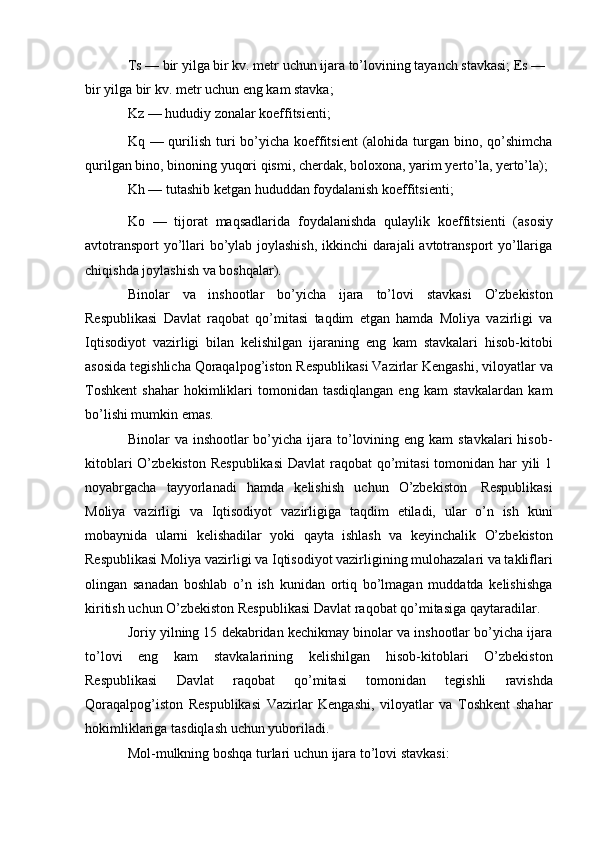 Ts   —   bir   yilga   bir   kv.   metr   uchun   ijara   to’lovining   tayanch   stavkasi;   Es   —  
bir   yilga   bir   kv. metr uchun   eng   kam   stavka;
Kz   —   hududiy   zonalar   koeffitsienti;
Kq — qurilish turi bo’yicha koeffitsient  (alohida turgan bino, qo’shimcha
qurilgan   bino,   binoning   yuqori   qismi,   cherdak,   boloxona,   yarim   yerto’la,   yerto’la);
Kh   —   tutashib   ketgan   hududdan   foydalanish   koeffitsienti;
Ko   —   tijorat   maqsadlarida   foydalanishda   qulaylik   koeffitsienti   (asosiy
avtotransport  yo’llari bo’ylab joylashish, ikkinchi darajali avtotransport yo’llariga
chiqishda   joylashish   va boshqalar).
Binolar   va   inshootlar   bo’yicha   ijara   to’lovi   stavkasi   O’zbekiston
Respublikasi   Davlat   raqobat   qo’mitasi   taqdim   etgan   hamda   Moliya   vazirligi   va
Iqtisodiyot   vazirligi   bilan   kelishilgan   ijaraning   eng   kam   stavkalari   hisob-kitobi
asosida   tegishlicha   Qoraqalpog’iston   Respublikasi   Vazirlar   Kengashi,   viloyatlar   va
Toshkent   shahar  hokimliklari   tomonidan  tasdiqlangan  eng  kam  stavkalardan  kam
bo’lishi mumkin emas.
Binolar  va inshootlar  bo’yicha  ijara  to’lovining eng kam  stavkalari  hisob-
kitoblari  O’zbekiston  Respublikasi  Davlat raqobat  qo’mitasi  tomonidan har  yili  1
noyabrgacha   tayyorlanadi   hamda   kelishish   uchun   O’zbekiston   Respublikasi
Moliya   vazirligi   va   Iqtisodiyot   vazirligiga   taqdim   etiladi,   ular   o’n   ish   kuni
mobaynida   ularni   kelishadilar   yoki   qayta   ishlash   va   keyinchalik   O’zbekiston
Respublikasi Moliya vazirligi va Iqtisodiyot vazirligining mulohazalari va takliflari
olingan   sanadan   boshlab   o’n   ish   kunidan   ortiq   bo’lmagan   muddatda   kelishishga
kiritish   uchun   O’zbekiston   Respublikasi   Davlat   raqobat   qo’mitasiga   qaytaradilar.
Joriy yilning 15 dekabridan kechikmay binolar va inshootlar bo’yicha ijara
to’lovi   eng   kam   stavkalarining   kelishilgan   hisob-kitoblari   O’zbekiston
Respublikasi   Davlat   raqobat   qo’mitasi   tomonidan   tegishli   ravishda
Qoraqalpog’iston   Respublikasi   Vazirlar   Kengashi,   viloyatlar   va   Toshkent   shahar
hokimliklariga   tasdiqlash   uchun yuboriladi.
Mol-mulkning   boshqa   turlari   uchun   ijara   to’lovi   stavkasi: 