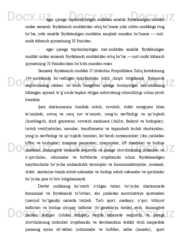 - agar   ijaraga   topshirilayotgan   mulkdan   amalda   foydalanilgan   muddat
undan   samarali foydalanish muddatidan ortiq bo’lmasa yoki ushbu muddatga teng
bo’lsa,   yoki   amalda   foydalanilgan   muddatni   aniqlash   mumkin   bo’lmasa   —   mol-
mulk   tiklanish   qiymatining   30   foizidan;
- agar   ijaraga   topshirilayotgan   mol-mulkdan   amalda   foydalanilgan
muddat   undan   samarali   foydalanish   muddatidan   ortiq   bo’lsa   —   mol-mulk   tiklanish
qiymatining   20 foizidan kam   bo’lishi mumkin   emas.
Samarali foydalanish muddati O’zbekiston Respublikasi Soliq kodeksining
144-moddasida   ko’rsatilgan   tasniflashdan   kelib   chiqib   belgilanadi.   Balansida
saqlovchining   rahbari   va   bosh   buxgalteri   ijaraga   berilayotgan   mol-mulkning
tiklangan qiymati to’g’risida taqdim etilgan axborotning ishonchliligi uchun javob
beradilar.
Ijara   shartnomasini   tuzishda   isitish,   sovutish,   elektr   energiyasi   bilan
ta’minlash,   sovuq   va   issiq   suv   ta’minoti,   yong’in   xavfsizligi   va   qo’riqlash
(hisoblagich,   dizel   generatori,   sovutish   mashinasi   (chiller,   fankoyl   va   boshqalar),
tortish   ventilyatorlari,   nasoslar,   transformator   va   taqsimlash   kichik   stantsiyalari,
yong’in   xavfsizligi   va   qo’riqlash   tizimlari,   ko’tarish   mexanizmlari   (shu   jumladan
liftlar   va   boshqalar)   zinapoya   panjaralari,   zinapoyalar,   lift   shaxtalari   va   boshqa
shaxtalar,   shuningdek   balansida   saqlovchi   va   ijaraga   oluvchilarning   xodimlari   va
o’quvchilari,   oshxonalar   va   bufetlarda   ovqatlanishi   uchun   foydalanadigan
maydonchalar   bo’yicha   muhandislik   tarmoqlari   va   kommunikatsiyalar,   mexanik,
elektr, sanitariya-texnik asbob-uskunalar va boshqa asbob-uskunalar va qurilmalar
bo’yicha   ijara   to’lovi   belgilanmaydi.
Davlat   mulkining   ko’rsatib   o’tilgan   turlari   bo’yicha   shartnomada
kommunal   va   foydalanish   to’lovlari,   shu   jumladan   amortizatsiya   ajratmalari
(mavjud   bo’lganda)   nazarda   tutiladi.   Turli   sport,   madaniy,   o’quv,   tibbiyot
tadbirlari   va   boshqa   ijtimoiy   tadbirlar   (to’garaklar)ni   tashkil   etish,   shuningdek
darsdan   tashqari   (ishdan   tashqari)   vaqtda   balansida   saqlovchi   va   ijaraga
oluvchilarning   xodimlari   ovqatlanishi   va   davolanishini   tashkil   etish   maqsadida
ijaraning   ayrim   ob’ektlari   (oshxonalar   va   bufetlar,   zallar   (xonalar),   sport