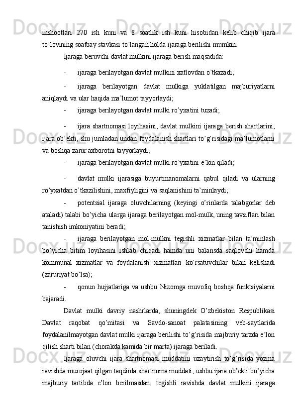 inshootlari   270   ish   kuni   va   8   soatlik   ish   kuni   hisobidan   kelib   chiqib   ijara
to’lovining   soatbay   stavkasi   to’langan   holda   ijaraga   berilishi   mumkin.
Ijaraga   beruvchi   davlat   mulkini   ijaraga   berish   maqsadida:
- ijaraga   berilayotgan   davlat   mulkini   xatlovdan   o’tkazadi;
- ijaraga   berilayotgan   davlat   mulkiga   yuklatilgan   majburiyatlarni
aniqlaydi   va   ular   haqida ma’lumot   tayyorlaydi;
- ijaraga   berilayotgan   davlat   mulki   ro’yxatini   tuzadi;
- ijara   shartnomasi  loyihasini,   davlat   mulkini  ijaraga  berish  shartlarini,
ijara   ob’ekti, shu jumladan undan foydalanish shartlari to’g’risidagi ma’lumotlarni
va   boshqa   zarur axborotni   tayyorlaydi;
- ijaraga   berilayotgan   davlat   mulki   ro’yxatini   e’lon   qiladi;
- davlat   mulki   ijarasiga   buyurtmanomalarni   qabul   qiladi   va   ularning
ro’yxatdan   o’tkazilishini,   maxfiyligini   va   saqlanishini   ta’minlaydi;
- potentsial   ijaraga   oluvchilarning   (keyingi   o’rinlarda   talabgorlar   deb
ataladi) talabi bo’yicha ularga ijaraga berilayotgan mol-mulk, uning tavsiflari bilan
tanishish   imkoniyatini   beradi;
- ijaraga   berilayotgan   mol-mulkni   tegishli   xizmatlar   bilan   ta’minlash
bo’yicha   bitim   loyihasini   ishlab   chiqadi   hamda   uni   balansda   saqlovchi   hamda
kommunal   xizmatlar   va   foydalanish   xizmatlari   ko’rsatuvchilar   bilan   kelishadi
(zaruriyat bo’lsa);
- qonun   hujjatlariga   va   ushbu   Nizomga   muvofiq   boshqa   funktsiyalarni
bajaradi.
Davlat   mulki   davriy   nashrlarda,   shuningdek   O’zbekiston   Respublikasi
Davlat   raqobat   qo’mitasi   va   Savdo-sanoat   palatasining   veb-saytlarida
foydalanilmayotgan davlat mulki ijaraga berilishi to’g’risida majburiy tarzda e’lon
qilish sharti   bilan   (chorakda   kamida   bir   marta)   ijaraga   beriladi.
Ijaraga   oluvchi   ijara   shartnomasi   muddatini   uzaytirish   to’g’risida   yozma
ravishda murojaat qilgan taqdirda shartnoma muddati, ushbu ijara ob’ekti bo’yicha
majburiy   tartibda   e’lon   berilmasdan,   tegishli   ravishda   davlat   mulkini   ijaraga 