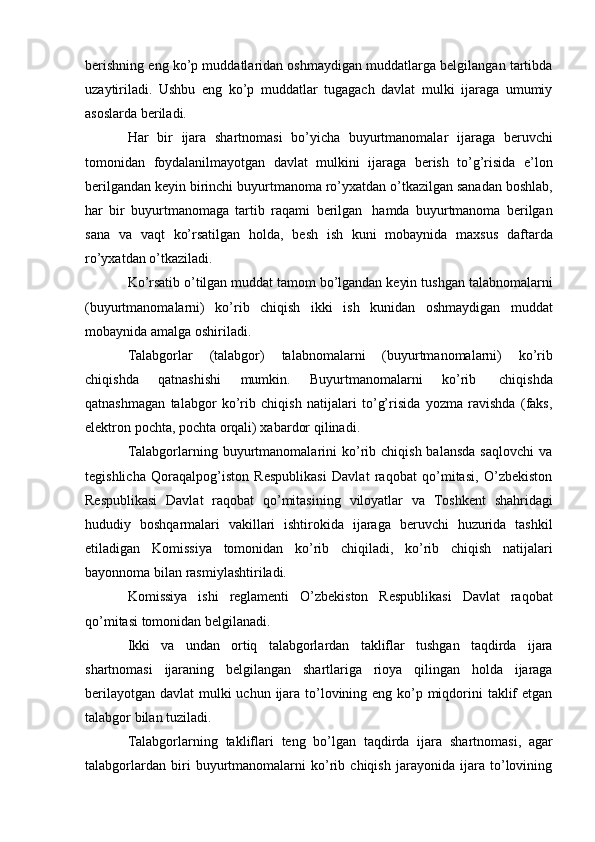 berishning eng ko’p muddatlaridan oshmaydigan muddatlarga belgilangan tartibda
uzaytiriladi.   Ushbu   eng   ko’p   muddatlar   tugagach   davlat   mulki   ijaraga   umumiy
asoslarda   beriladi.
Har   bir   ijara   shartnomasi   bo’yicha   buyurtmanomalar   ijaraga   beruvchi
tomonidan   foydalanilmayotgan   davlat   mulkini   ijaraga   berish   to’g’risida   e’lon
berilgandan   keyin   birinchi   buyurtmanoma   ro’yxatdan   o’tkazilgan   sanadan   boshlab,
har   bir   buyurtmanomaga   tartib   raqami   berilgan   hamda   buyurtmanoma   berilgan
sana   va   vaqt   ko’rsatilgan   holda,   besh   ish   kuni   mobaynida   maxsus   daftarda
ro’yxatdan o’tkaziladi.
Ko’rsatib   o’tilgan   muddat   tamom   bo’lgandan   keyin   tushgan   talabnomalarni
(buyurtmanomalarni)   ko’rib   chiqish   ikki   ish   kunidan   oshmaydigan   muddat
mobaynida   amalga oshiriladi.
Talabgorlar   (talabgor)   talabnomalarni   (buyurtmanomalarni)   ko’rib
chiqishda   qatnashishi   mumkin.   Buyurtmanomalarni   ko’rib   chiqishda
qatnashmagan   talabgor   ko’rib   chiqish   natijalari   to’g’risida   yozma   ravishda   (faks,
elektron pochta,   pochta   orqali) xabardor   qilinadi.
Talabgorlarning  buyurtmanomalarini   ko’rib  chiqish  balansda  saqlovchi  va
tegishlicha   Qoraqalpog’iston   Respublikasi   Davlat   raqobat   qo’mitasi,   O’zbekiston
Respublikasi   Davlat   raqobat   qo’mitasining   viloyatlar   va   Toshkent   shahridagi
hududiy   boshqarmalari   vakillari   ishtirokida   ijaraga   beruvchi   huzurida   tashkil
etiladigan   Komissiya   tomonidan   ko’rib   chiqiladi,   ko’rib   chiqish   natijalari
bayonnoma   bilan   rasmiylashtiriladi.
Komissiya   ishi   reglamenti   O’zbekiston   Respublikasi   Davlat   raqobat
qo’mitasi   tomonidan   belgilanadi.
Ikki   va   undan   ortiq   talabgorlardan   takliflar   tushgan   taqdirda   ijara
shartnomasi   ijaraning   belgilangan   shartlariga   rioya   qilingan   holda   ijaraga
berilayotgan davlat  mulki uchun ijara to’lovining eng ko’p miqdorini taklif etgan
talabgor   bilan   tuziladi.
Talabgorlarning   takliflari   teng   bo’lgan   taqdirda   ijara   shartnomasi,   agar
talabgorlardan   biri   buyurtmanomalarni   ko’rib   chiqish   jarayonida   ijara   to’lovining