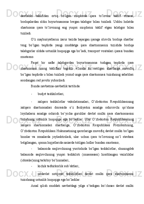 dastlabki   taklifidan   ortiq   bo’lgan   miqdorda   ijara   to’lovini   taklif   etmasa,
boshqalardan   oldin   buyurtmanoma   bergan   talabgor   bilan   tuziladi.   Ushbu   holatda
shartnoma   ijara   to’lovining   eng   yuqori   miqdorini   taklif   etgan   talabgor   bilan
tuziladi.
O’z   majburiyatlarini   zarur   tarzda   bajargan   ijaraga   oluvchi   boshqa   shartlar
teng   bo’lgan   taqdirda   yangi   muddatga   ijara   shartnomasini   tuzishda   boshqa
talabgorlar oldida ustunlik huquqiga ega bo’ladi, transport vositalari ijarasi bundan
mustasno.
Faqat   bir   nafar   talabgordan   buyurtmanoma   tushgan   taqdirda   ijara
shartnomasi   uning   takliflari   tegishli   e’londa   ko’rsatilgan   shartlarga   muvofiq
bo’lgan taqdirda u bilan tuziladi yoxud unga ijara shartnomasi tuzishning sabablari
asoslangan rad   javobi yuboriladi.
Bunda   navbatma-navbatlik   tartibida:
- budjet   tashkilotlari;
- xalqaro   tashkilotlar   vakolatxonalari,   O’zbekiston   Respublikasining
xalqaro   shartnomalari   doirasida   o’z   faoliyatini   amalga   oshiruvchi   qo’shma
loyihalarni   amalga   oshirish   bo’yicha   guruhlar   davlat   mulki   ijara   shartnomasini
tuzishning   ustunlik   huquqiga   ega   bo’ladilar.   Ular   O’zbekiston   Respublikasining
xalqaro   shartnomalari   shartlariga,   O’zbekiston   Respublikasi   Prezidentining,
O’zbekiston   Respublikasi Hukumatining qarorlariga muvofiq davlat mulki bo’lgan
binolar   va   xonalarda   joylashtiriladi,   ular   uchun   ijara   to’lovining   no’l   stavkasi
belgilangan,   qonun   hujjatlarida   nazarda   tutilgan hollar   bundan mustasno;
- balansida   saqlovchining   yuritishida   bo’lgan   tashkilotlar,   shuningdek
balansida   saqlovchining   yuqori   tashkiloti   (muassasasi)   hisoblangan   vazirliklar
(idoralar)ning tarkibiy   bo’linmalari;
- kichik   tadbirkorlik   sub’ektlari;
- nodavlat   notijorat   tashkilotlari   davlat   mulki   ijara   shartnomasini
tuzishning   ustunlik huquqiga   ega   bo’ladilar.
Amal   qilish   muddati   navbatdagi   yilga   o’tadigan   ko’chmas   davlat   mulki 