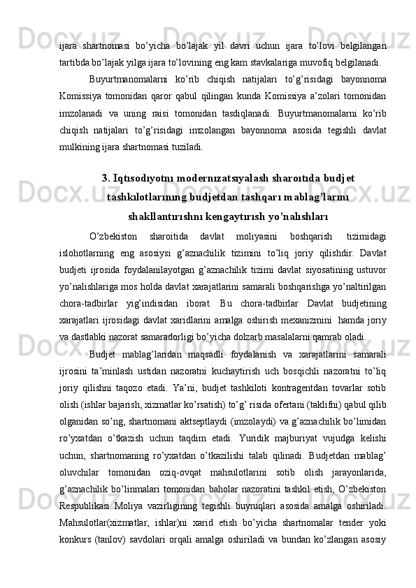 ijara   shartnomasi   bo’yicha   bo’lajak   yil   davri   uchun   ijara   to’lovi   belgilangan
tartibda   bo’lajak   yilga   ijara   to’lovining   eng   kam   stavkalariga   muvofiq   belgilanadi.
Buyurtmanomalarni   ko’rib   chiqish   natijalari   to’g’risidagi   bayonnoma
Komissiya   tomonidan   qaror   qabul   qilingan   kunda   Komissiya   a’zolari   tomonidan
imzolanadi   va   uning   raisi   tomonidan   tasdiqlanadi.   Buyurtmanomalarni   ko’rib
chiqish   natijalari   to’g’risidagi   imzolangan   bayonnoma   asosida   tegishli   davlat
mulkining   ijara shartnomasi   tuziladi.
3. Iqtısodıyotnı modernızatsıyalash sharoıtıda   budjet
tashkılotlarınıng budjetdan tashqarı   mablag’larını
shakllantırıshnı   kengaytırısh yo’nalıshları
O’zbekiston   sharoitida   davlat   moliyasini   boshqarish   tizimidagi
islohotlarning   eng   asosiysi   g’aznachilik   tizimini   to’liq   joriy   qilishdir.   Davlat
budjeti   ijrosida   foydalanilayotgan   g’aznachilik   tizimi   davlat   siyosatining   ustuvor
yo’nalishlariga mos holda davlat xarajatlarini samarali boshqarishga yo’naltirilgan
chora-tadbirlar   yig’indisidan   iborat.   Bu   chora-tadbirlar   Davlat   budjetining
xarajatlari   ijrosidagi   davlat   xaridlarini   amalga  oshirish   mexanizmini   hamda   joriy
va   dastlabki   nazorat   samaradorligi   bo’yicha   dolzarb   masalalarni   qamrab   oladi.
Budjet   mablag’laridan   maqsadli   foydalanish   va   xarajatlarini   samarali
ijrosini   ta’minlash   ustidan   nazoratni   kuchaytirish   uch   bosqichli   nazoratni   to’liq
joriy   qilishni   taqozo   etadi.   Ya’ni,   budjet   tashkiloti   kontragentdan   tovarlar   sotib
olish   (ishlar   bajarish,   xizmatlar   ko’rsatish)   to’g’   risida   ofertani   (taklifni)   qabul   qilib
olganidan so’ng, shartnomani aktseptlaydi (imzolaydi) va g’aznachilik bo’limidan
ro’yxatdan   o’tkazish   uchun   taqdim   etadi.   Yuridik   majburiyat   vujudga   kelishi
uchun,   shartnomaning   ro’yxatdan   o’tkazilishi   talab   qilinadi.   Budjetdan   mablag’
oluvchilar   tomonidan   oziq-ovqat   mahsulotlarini   sotib   olish   jarayonlarida,
g’aznachilik   bo’linmalari   tomonidan   baholar   nazoratini   tashkil   etish,   O’zbekiston
Respublikasi   Moliya   vazirligining   tegishli   buyruqlari   asosida   amalga   oshiriladi.
Mahsulotlar(xizmatlar,   ishlar)ni   xarid   etish   bo’yicha   shartnomalar   tender   yoki
konkurs   (tanlov)   savdolari   orqali   amalga   oshiriladi   va   bundan   ko’zlangan   asosiy 