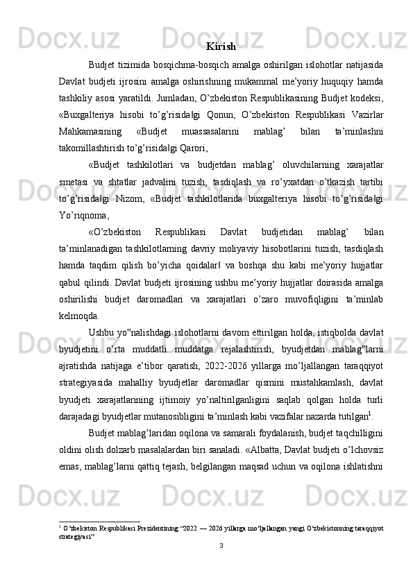 Kirish
Budjet  tizimida  bosqichma-bosqich   amalga  oshirilgan  islohotlar  natijasida
Davlat   budjeti   ijrosini   amalga   oshirishning   mukammal   me’yoriy   huquqiy   hamda
tashkiliy asosi  yaratildi. Jumladan, O’zbekiston Respublikasining  Budjet  kodeksi,
«Buxgalteriya   hisobi   to’g’risida gi   Qonun,   O’zbekiston   Respublikasi   Vazirlar‖
Mahkamasining   «Budjet   muassasalarini   mablag’   bilan   ta’minlashni
takomillashtirish to’g’risida gi Qarori,	
‖
«Budjet   tashkilotlari   va   budjetdan   mablag’   oluvchilarning   xarajatlar
smetasi   va   shtatlar   jadvalini   tuzish,   tasdiqlash   va   ro’yxatdan   o’tkazish   tartibi
to’g’risida gi   Nizom,   «Budjet   tashkilotlarida   buxgalteriya   hisobi   to’g’risida gi	
‖ ‖
Yo’riqnoma,
«O’zbekiston   Respublikasi   Davlat   budjetidan   mablag’   bilan
ta’minlanadigan   tashkilotlarning   davriy   moliyaviy   hisobotlarini   tuzish,   tasdiqlash
hamda   taqdim   qilish   bo’yicha   qoidalar   va   boshqa   shu   kabi   me’yoriy   hujjatlar	
‖
qabul qilindi. Davlat budjeti ijrosining ushbu me’yoriy hujjatlar doirasida amalga
oshirilishi   budjet   daromadlari   va   xarajatlari   o’zaro   muvofiqligini   ta’minlab
kelmoqda.
Ushbu yo nalishdagi  islohotlarni  davom  ettirilgan  holda,  istiqbolda davlat	
‟
byudjetini   o’rta   muddatli   muddatga   rejalashtirish,   byudjetdan   mablag larni	
‟
ajratishda   natijaga   e’tibor   qaratish,   2022-2026   yillarga   mo’ljallangan   taraqqiyot
strategiyasida   mahalliy   byudjetlar   daromadlar   qismini   mustahkamlash,   davlat
byudjeti   xarajatlarining   ijtimoiy   yo’naltirilganligini   saqlab   qolgan   holda   turli
darajadagi byudjetlar mutanosibligini ta’minlash kabi vazifalar nazarda tutilgan 1
.
Budjet mablag’laridan oqilona va samarali foydalanish, budjet taqchilligini
oldini olish dolzarb masalalardan biri sanaladi. «Albatta, Davlat budjeti o’lchovsiz
emas, mablag’larni qattiq tejash, belgilangan maqsad uchun va oqilona ishlatishni
1
  O’zbekiston Respublikasi Prezidentining   “2022 — 2026 yillarga mo‘ljallangan yangi O‘zbekistonning taraqqiyot
strategiyasi”
3 