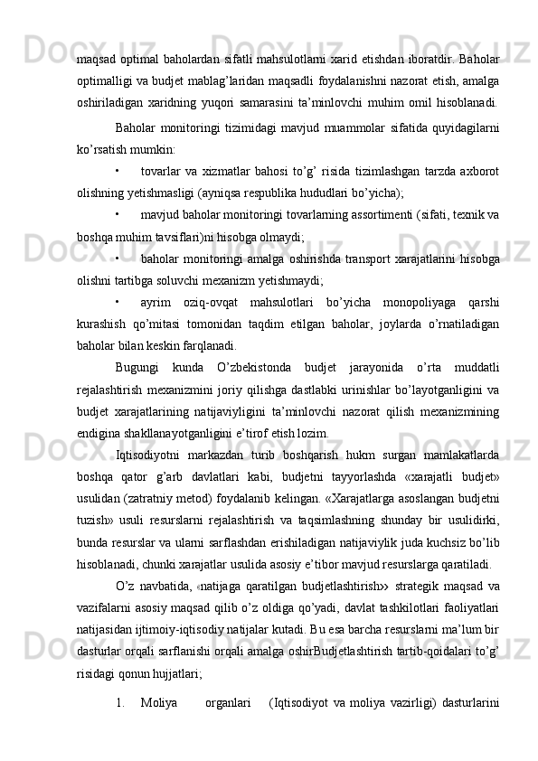 maqsad  optimal  baholardan  sifatli  mahsulotlarni   xarid  etishdan  iboratdir.  Baholar
optimalligi va budjet mablag’laridan maqsadli foydalanishni nazorat etish, amalga
oshiriladigan   xaridning   yuqori   samarasini   ta’minlovchi   muhim   omil   hisoblanadi.
Baholar   monitoringi   tizimidagi   mavjud   muammolar   sifatida   quyidagilarni
ko’rsatish mumkin:
• tovarlar   va   xizmatlar   bahosi   to’g’   risida   tizimlashgan   tarzda   axborot
olishning   yetishmasligi   (ayniqsa   respublika   hududlari   bo’yicha);
• mavjud baholar monitoringi tovarlarning assortimenti (sifati, texnik va
boshqa   muhim   tavsiflari)ni   hisobga   olmaydi;
• baholar   monitoringi   amalga   oshirishda   transport   xarajatlarini   hisobga
olishni   tartibga soluvchi mexanizm yetishmaydi;
• ayrim   oziq-ovqat   mahsulotlari   bo’yicha   monopoliyaga   qarshi
kurashish   qo’mitasi   tomonidan   taqdim   etilgan   baholar,   joylarda   o’rnatiladigan
baholar bilan   keskin farqlanadi.
Bugungi   kunda   O’zbekistonda   budjet   jarayonida   o’rta   muddatli
rejalashtirish   mexanizmini   joriy   qilishga   dastlabki   urinishlar   bo’layotganligini   va
budjet   xarajatlarining   natijaviyligini   ta’minlovchi   nazorat   qilish   mexanizmining
endigina   shakllanayotganligini   e’tirof   etish   lozim.
Iqtisodiyotni   markazdan   turib   boshqarish   hukm   surgan   mamlakatlarda
boshqa   qator   g’arb   davlatlari   kabi,   budjetni   tayyorlashda   «xarajatli   budjet»
usulidan   (zatratniy metod) foydalanib kelingan. «Xarajatlarga asoslangan budjetni
tuzish»   usuli   resurslarni   rejalashtirish   va   taqsimlashning   shunday   bir   usulidirki,
bunda   resurslar   va   ularni   sarflashdan   erishiladigan   natijaviylik   juda   kuchsiz   bo’lib
hisoblanadi,   chunki   xarajatlar   usulida   asosiy   e’tibor   mavjud   resurslarga   qaratiladi.
O’ z   na v ba ti da,  « na t i j a g a   q a ra ti lg a n   b u dj etl a s ht ir is h	»   st r at e gi k   m a q s a d   v a
vazifalarni asosiy maqsad qilib o’z oldiga qo’yadi, davlat tashkilotlari faoliyatlari
natijasidan ijtimoiy-iqtisodiy natijalar kutadi. Bu esa barcha resurslarni ma’lum bir
dasturlar   orqali   sarflanishi   orqali   amalga   oshir Budjetlashtirish   tartib-qoidalari   to’g’
risidagi   qonun   hujjatlari;
1. Moliya organlari (Iqtisodiyot   va   moliya   vazirligi)   dasturlarini