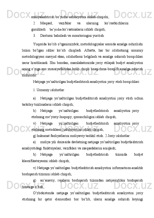 moliyalashtirish   bo’yicha   uslubiyotini   ishlab chiqishi;
2. Maqsad, vazifalar va ularning ko’rsatkichlarini
guruhlashbo’yicha	  ko’rsatmalarni ishlab   chiqish;
3. Dasturni   baholash   va   monitoringini   yuritish.
Yuqorida ko’rib o’tganimizdek, metodologiyalar asosida amalga oshirilishi
lozim   bo’lgan   ishlar   ko’rib   chiqiladi.   Albatta,   har   bir   islohotning   umumiy
metodologiyasi mavjud ekan, islohotlarni belgilash va amalga oshirish bosqichlari
zarur   hisoblanadi.   Shu   boisdan,   mamlakatimizda   joriy   etilajak   budjet   amaliyotini
uning o’ziga xos xususiyatlaridan kelib chiqib bosqichma-bosqich amalga oshirish
muhimdir.
Natijaga   yo’naltirilgan   budjetlashtirish   amaliyotini   joriy   etish   bosqichlari:
1.   Umumiy   islohotlar:
a) Natijaga   yo’naltirilgan   budjetlashtirish   amaliyotini   joriy   etish   uchun
tarkibiy   tuzilmalarni   ishlab   chiqish;
b) Natijaga yo’naltirilgan budjetlashtirish amaliyotini joriy
etishning   me’yoriy-huquqiy,   qonunchiligini ishlab   chiqish;
v) Natijaga yo’naltirilgan budjetlashtirish amaliyotini joriy
etishning   metodikasi (uslubiyoti)ni   ishlab chiqish;
g) hukumat faoliyatlarini moliyaviy tashkil etish.   2.Joriy   islohotlar:
a) moliya   yili   doirasida   davlatning   natijaga   yo’naltirilgan   budjetlashtirish
amaliyotidagi   funktsiyalari,   vazifalari   va   maqsadalarini aniqlash;
b) Natijaga   yo’naltirilgan   budjetlashtirish   tizimida   budjet
klassifikatsiyasini   ishlab chiqish;
v) Natijaga yo’naltirilgan budjetlashtirish amaliyotini informatsion-analitik
boshqarish   tizimini   ishlab   chiqish;
g) an’anaviy,   rejalarni   boshqarish   tizimidan   natijaviylikni   boshqarish
tizimiga   o’tish.
O’zbekistonda   natijaga   yo’naltirilgan   budjetlashtirish   amaliyotini   joriy
etishning   bir   qator   elementlari   bor   bo’lib,   ularni   amalga   oshirish   keyingi