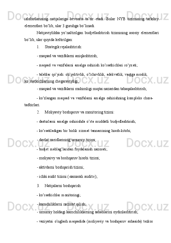 islohotlarining   natijalariga   bevosita   ta’sir   etadi.   Bular   NYB   tizimining   tarkibiy
elementlari   bo’lib,   ular   3   guruhga   bo’linadi.
Natijaviylikka   yo’naltirilgan   budjetlashtirish   tizimining   asosiy   elementlari
bo’lib,   ular   quyida   keltirilgan:
1. Strategik   rejalashtirish:
-   maqsad   va   vazifalarni   aniqlashtirish;- maqsad	 va	 vazifalarni	 amalga	 oshirish	 ko’rsatkichlari	 ro’yxati;	
- talablar	 qo’yish:	 ob’yektivlik,	 o’lchovlilik,	 adekvatlik,	 vaqtga	 moslik,	 
ko’rsatkichlarning chegaraviyligi;
-   maqsad   va   vazifalarni   muhimligi   nuqtai   nazaridan   tabaqalashtirish;	
- ko’zlangan	 maqsad	 va	 vazifalarni	 amalga	 oshirishning	 kompleks	 chora-	 
tadbirlari.
2. Moliyaviy   boshqaruv   va   monitoring   tizimi:	
- dasturlarni	 amalga	 oshirishda	 o’rta	 muddatli	 budjedlashtirish;	
- ko’rsatiladigan	 bir	 birlik	 xizmat	 tannarxining	 hisob-kitobi;
-   davlat   xaridlarining   umumiy tizimi;	
- budjet	 mablag’laridan	 foydalanish	 nazorati;
-   moliyaivy   va   boshqaruv   hisobi   tizimi;
-   aktivlarni   boshqarish   tizimi;	
-
  ic hk i   a ud it   ti z i m i  (	« sa m ara l i   a u di t	»);
3. Natijalarni   boshqarish:	
- ko’rsatkichlar	 monitoringi;
-   kamchiliklarni   nazorat   qilish;
-   umumiy   holdagi   kamchiliklarning   sabablarini   oydinlashtirish;	
- vaziyatni	 o’nglash	 maqsadida	 (moliyaviy	 va	 boshqaruv	 sohasida)	 tezkor	  