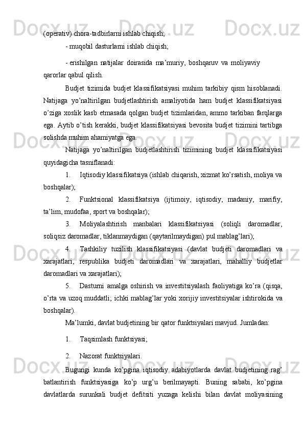 (operativ)   chora-tadbirlarni   ishlab   chiqish;
-   muqobil   dasturlarni   ishlab   chiqish;
-   erishilgan   natijalar   doirasida   ma’muriy,   boshqaruv   va   moliyaviy  
qarorlar   qabul qilish.
Budjet   tizimida   budjet   klassifikatsiyasi   muhim   tarkibiy   qism   hisoblanadi.
Natijaga   yo’naltirilgan   budjetlashtirish   amaliyotida   ham   budjet   klassifikatsiyasi
o’ziga   xoslik  kasb   etmasada   qolgan  budjet   tizimlaridan,  ammo  tarkiban  farqlarga
ega. Aytib o’tish kerakki, budjet klassifikatsiyasi  bevosita budjet  tizimini tartibga
solishda   muhim   ahamiyatga ega.
Natijaga   yo’naltirilgan   budjetlashtirish   tizimining   budjet   klassifikatsiyasi
quyidagicha   tasniflanadi:
1. Iqtisodiy klassifikatsiya (ishlab chiqarish, xizmat ko’rsatish, moliya va
boshqalar);
2. Funktsional   klassifikatsiya   (ijtimoiy,   iqtisodiy,   madaniy,   marifiy,
ta’lim,   mudofaa,   sport   va boshqalar);
3. Moliyalashtirish   manbalari   klassifikatsiyasi   (soliqli   daromadlar,
soliqsiz   daromadlar,   tiklanmaydigan   (qaytarilmaydigan)   pul   mablag’lari);
4. Tashkiliy   tuzilish   klassifikatsiyasi   (davlat   budjeti   daromadlari   va
xarajatlari,   respublika   budjeti   daromadlari   va   xarajatlari,   mahalliy   budjetlar
daromadlari   va   xarajatlari);
5. Dasturni   amalga   oshirish   va   investitsiyalash   faoliyatiga   ko’ra   (qisqa,
o’rta   va   uzoq   muddatli;   ichki   mablag’lar   yoki   xorijiy   investitsiyalar   ishtirokida   va
boshqalar).
Ma’lumki,   davlat   budjetining   bir   qator   funktsiyalari   mavjud.   Jumladan:
1. Taqsimlash   funktsiyasi;
2. Nazorat   funktsiyalari.
Bugungi   kunda   ko’pgina   iqtisodiy   adabiyotlarda   davlat   budjetining   rag’
batlantirish   funktsiyasiga   ko’p   urg’u   berilmayapti.   Buning   sababi,   ko’pgina
davlatlarda   surunkali   budjet   defitsiti   yuzaga   kelishi   bilan   davlat   moliyasining