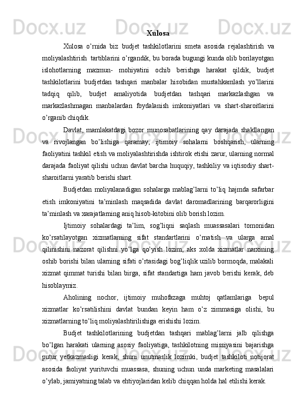 Xulosa
Xulosa   o’rnida   biz   budjet   tashkilotlarini   smeta   asosida   rejalashtirish   va
moliyalashtirish   tartiblarini   o’rgandik, bu borada bugungi kunda olib borilayotgan
islohotlarning   mazmun-   mohiyatini   ochib   berishga   harakat   qildik,   budjet
tashkilotlarini   budjetdan   tashqari   manbalar   hisobidan   mustahkamlash   yo’llarini
tadqiq   qilib,   budjet   amaliyotida   budjetdan   tashqari   markazlashgan   va
markazlashmagan   manbalardan   foydalanish   imkoniyatlari   va   shart-sharoitlarini
o’rganib   chiqdik.
Davlat,   mamlakatdagi   bozor   munosabatlarining   qay   darajada   shakllangan
va   rivojlangan   bo’lishiga   qaramay,   ijtimoiy   sohalarni   boshqarish,   ularning
faoliyatini tashkil etish va moliyalashtirishda ishtirok etishi   zarur,   ularning   normal
darajada   faoliyat   qilishi   uchun   davlat   barcha   huquqiy,   tashkiliy   va   iqtisodiy   shart-
sharoitlarni yaratib   berishi   shart.
Budjetdan   moliyalanadigan   sohalarga   mablag’larni   to’liq   hajmda   safarbar
etish   imkoniyatini   ta’minlash   maqsadida   davlat   daromadlarining   barqarorligini
ta’minlash   va   xarajatlarning aniq hisob-kitobini   olib   borish   lozim.
Ijtimoiy   sohalardagi   ta’lim,   sog’liqni   saqlash   muassasalari   tomonidan
ko’rsatilayotgan   xizmatlarning   sifat   standartlarini   o’rnatish   va   ularga   amal
qilinishini   nazorat   qilishni   yo’lga   qo’yish   lozim,   aks   xolda   xizmatlar   narxining
oshib borishi bilan ularning sifati o’rtasidagi bog’liqlik uzilib bormoqda, malakali
xizmat   qimmat   turishi   bilan   birga,   sifat   standartiga   ham   javob   berishi   kerak,   deb
hisoblaymiz.
Aholining   nochor,   ijtimoiy   muhofazaga   muhtoj   qatlamlariga   bepul
xizmatlar   ko’rsatilishini   davlat   bundan   keyin   ham   o’z   zimmasiga   olishi,   bu
xizmatlarning   to’liq   moliyalashtirilishiga   erishishi lozim.
Budjet   tashkilotlarining   budjetdan   tashqari   mablag’larni   jalb   qilishga
bo’lgan   harakati   ularning   asosiy   faoliyatiga,   tashkilotning   missiyasini   bajarishga
putur   yetkazmasligi   kerak,   shuni   unutmaslik   lozimki,   budjet   tashkiloti   notijorat
asosida   faoliyat   yurituvchi   muassasa,   shuning   uchun   unda   marketing   masalalari
o’ylab,   jamiyatning   talab   va   ehtiyojlaridan   kelib   chiqqan   holda   hal   etilishi   kerak. 