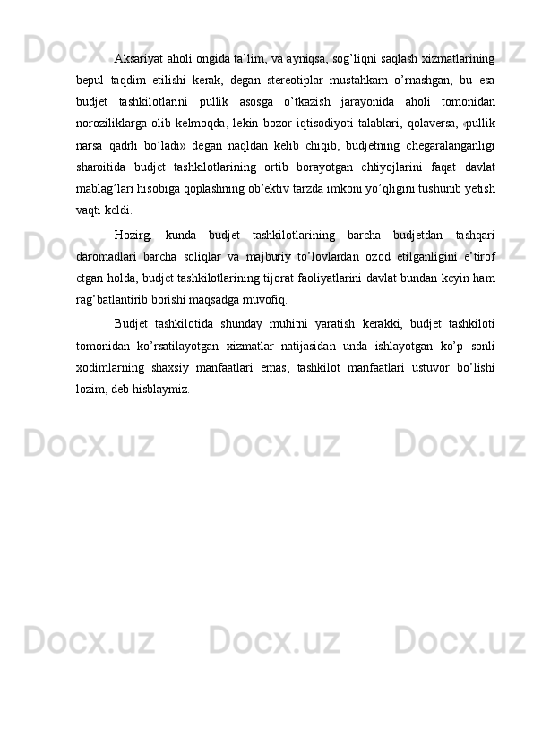A ksariyat aholi ongida ta’lim, va ayniqsa, sog’liqni saqlash xizmatlarining
bepul   taqdim   etilishi   kerak,   degan   stereotiplar   mustahkam   o’rnashgan,   bu   esa
budjet   tashkilotlarini   pullik   asosga   o’tkazish   jarayonida   aholi   tomonidan
no r o z i l i k l ar g a   o l i b   k el m oqda,   l e k in   b o z o r   i q t i s od i y oti   t al a b la r i ,   qo l a v er s a,  « pu l l i k
narsa   qadrli   bo’ladi»   degan   naqldan   kelib   chiqib,   budjetning   chegaralanganligi
sharoitida   budjet   tashkilotlarining   ortib   borayotgan   ehtiyojlarini   faqat   davlat
mablag’lari   hisobiga   qoplashning   ob’ektiv   tarzda   imkoni   yo’qligini   tushunib   yetish
vaqti keldi.
Hozirgi   kunda   budjet   tashkilotlarining   barcha   budjetdan   tashqari
daromadlari   barcha   soliqlar   va   majburiy   to’lovlardan   ozod   etilganligini   e’tirof
etgan holda, budjet tashkilotlarining tijorat faoliyatlarini davlat bundan keyin ham
rag’batlantirib   borishi   maqsadga   muvofiq.
Budjet   tashkilotida   shunday   muhitni   yaratish   kerakki,   budjet   tashkiloti
tomonidan   ko’rsatilayotgan   xizmatlar   natijasidan   unda   ishlayotgan   ko’p   sonli
xodimlarning   shaxsiy   manfaatlari   emas,   tashkilot   manfaatlari   ustuvor   bo’lishi
lozim,   deb   hisblaymiz.