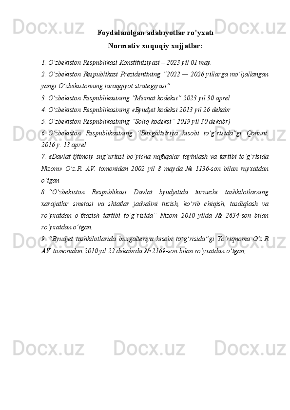 Foydalanılgan   adabıyotlar   ro’yxatı
Normativ xuquqiy xujjatlar:
1. O’zbekiston Respublikasi  Konstitutsiyasi – 2023 yil 01 may.
2. O’zbekiston Respublikasi Prezidentining   “2022 — 2026 yillarga mo’ljallangan
yangi O’zbekistonning taraqqiyot strategiyasi”
3. O’zbekiston Respublikasining “Mexnat kodeksi” 2023 yil 30 aprel 
4. O’zbekiston Respublikasining «Byudjet kodeksi 2013 yil 26 dekabr 
5. O’zbekiston Respublikasining “Soliq kodeksi” 2019 yil 30 dekabr) 
6. O’zbekiston   Respublikasining   “Buxgaltetriya   hisobi   to’g’risida”gi   Qonuni.
2016 y. 13 aprel 
7. «Davlat   ijtimoiy   sug’urtasi   bo’yicha   nafaqalar   tayinlash   va   tartibi   to’g’risida
Nizom»   O’z.R.   AV.   tomonidan   2002   yil   8   mayda   №   1136-son   bilan   ruyxatdan
o’tgan 
8. “O’zbekiston   Respublikasi   Davlat   byudjetida   turuvchi   tashkilotlarning
xarajatlar   smetasi   va   shtatlar   jadvalini   tuzish,   ko’rib   chiqish,   tasdiqlash   va
ro’yxatdan   o’tkazish   tartibi   to’g’risida”   Nizom   2010   yilda   №   2634-son   bilan
ro’yxatdan o’tgan. 
9. “Byudjet   tashkilotlarida   buxgalteriya   hisobi   to’g’risida”gi   Yo’riqnoma   O’z.R
AV. tomonidan 2010 yil 22 dekabrda № 2169-son bilan ro’yxatdan o’tgan;  